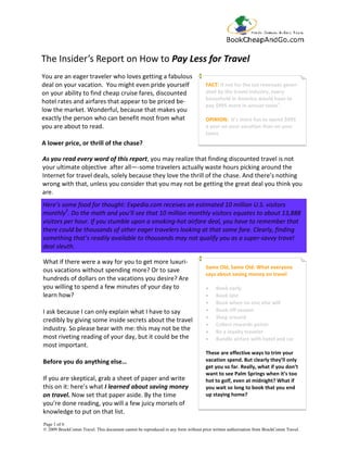 The Insider’s Report on How to Pay Less for Travel
You are an eager traveler who loves getting a fabulous
deal on your vacation. You might even pride yourself                              FACT: If not for the tax revenues gener-
on your ability to find cheap cruise fares, discounted                            ated by the travel industry, every
                                                                                  household in America would have to
hotel rates and airfares that appear to be priced be-
                                                                                  pay $995 more in annual taxes1.
low the market. Wonderful, because that makes you
exactly the person who can benefit most from what                                 OPINION: It’s more fun to spend $995
you are about to read.                                                            a year on your vacation than on your
                                                                                  taxes.
A lower price, or thrill of the chase?

As you read every word of this report, you may realize that finding discounted travel is not
your ultimate objective after all—-some travelers actually waste hours picking around the
Internet for travel deals, solely because they love the thrill of the chase. And there’s nothing
wrong with that, unless you consider that you may not be getting the great deal you think you
are.
Here’s some food for thought: Expedia.com receives an estimated 10 million U.S. visitors
monthly2. Do the math and you’ll see that 10 million monthly visitors equates to about 13,888
visitors per hour. If you stumble upon a smoking-hot airfare deal, you have to remember that
there could be thousands of other eager travelers looking at that same fare. Clearly, finding
something that’s readily available to thousands may not qualify you as a super-savvy travel
deal sleuth.

What if there were a way for you to get more luxuri-
                                                                                  Same Old, Same Old: What everyone
ous vacations without spending more? Or to save
                                                                                  says about saving money on travel
hundreds of dollars on the vacations you desire? Are
you willing to spend a few minutes of your day to                                 •    Book early
learn how?                                                                        •    Book late
                                                                                  •    Book when no one else will
I ask because I can only explain what I have to say                               •    Book off-season
                                                                                  •    Shop around
credibly by giving some inside secrets about the travel
                                                                                  •    Collect rewards points
industry. So please bear with me: this may not be the                             •    Be a loyalty traveler
most riveting reading of your day, but it could be the                            •    Bundle airfare with hotel and car
most important.
                                                                                  These are effective ways to trim your
Before you do anything else…                                                      vacation spend. But clearly they’ll only
                                                                                  get you so far. Really, what if you don’t
                                                                                  want to see Palm Springs when it’s too
If you are skeptical, grab a sheet of paper and write                             hot to golf, even at midnight? What if
this on it: here’s what I learned about saving money                              you wait so long to book that you end
on travel. Now set that paper aside. By the time                                  up staying home?
you’re done reading, you will a few juicy morsels of
knowledge to put on that list.
Page 1 of 6
© 2009 BrockComm Travel. This document cannot be reproduced in any form without prior written authorization from BrockComm Travel.
 