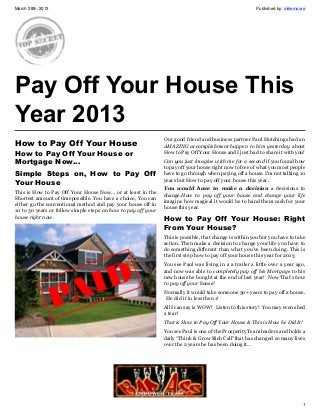 March 28th, 2013                                                                                        Published by: mikemoore




Pay Off Your House This
Year 2013
                                                               Our good friend and business partner Paul Hutchings had an
How to Pay Off Your House                                      AMAZING accomplishment happen to him yesterday about
How to Pay Off Your House or                                   How to Pay Off Your House and I just had to share it with you!

Mortgage Now…                                                  Can you just imagine with me for a second if you found how
                                                               to pay off your house right now to free of what you most people
Simple Steps on, How to Pay Off                                have to go through when paying off a house. I’m not talking 10
                                                               years but How to pay off your house this year.
Your House
                                                               You would have to make a decision a decisions to
This is How to Pay Off Your House Now… or at least in the
                                                               change.How to pay off your house and change your life
Shortest amount of timepossible. You have a choice, You can
                                                               imagine how magical it would be to hand them cash for your
either go the conventional method and pay your house off in
                                                               house this year.
10 to 30 years or follow simple steps on how to pay off your
house right now.
                                                               How to Pay Off Your House: Right
                                                               From Your House?
                                                               This is possible, that change is within you but you have to take
                                                               action. Then make a decision to change your life you have to
                                                               do something different than what you’ve been doing. This is
                                                               the first step how to pay off your house this year for 2013
                                                               You see Paul was living in a a trailer a little over a year ago,
                                                               and now was able to completely pay off his Mortgage to his
                                                               new house he bought at the end of last year! Now That’s how
                                                               to pay off your house!
                                                               Normally it would take someone 30+ years to pay off a house.
                                                                He did it in less then 1!
                                                               All I can say is WOW! Listen to this story! You may even shed
                                                               a tear!
                                                               That is How to Pay Off Your House & This is How he Did It!
                                                               You see Paul is one of the Prosperity Team leaders and holds a
                                                               daily “Think & Grow Rich Call”that has changed so many lives
                                                               over the 2 years he has been doing it…




                                                                                                                             1
 