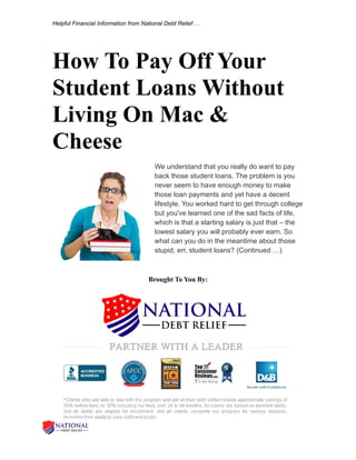 Helpful Financial Information from National Debt Relief …
How To Pay Off Your
Student Loans Without
Living On Mac &
Cheese
We understand that you really do want to pay
back those student loans. The problem is you
never seem to have enough money to make
those loan payments and yet have a decent
lifestyle. You worked hard to get through college
but you've learned one of the sad facts of life,
which is that a starting salary is just that – the
lowest salary you will probably ever earn. So
what can you do in the meantime about those
stupid, err, student loans? (Continued …)
Brought To You By:
 