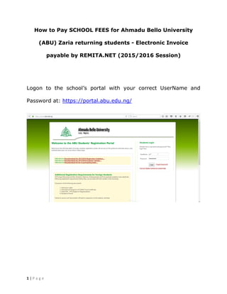 1 | P a g e
How to Pay SCHOOL FEES for Ahmadu Bello University
(ABU) Zaria returning students - Electronic Invoice
payable by REMITA.NET (2015/2016 Session)
Logon to the school’s portal with your correct UserName and
Password at: https://portal.abu.edu.ng/
 