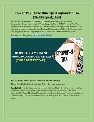 How To Pay Thane Municipal Corporation Tax
(TMC Property Tax)
All real estate in the city is subject to a direct tax levied by the Municipal
Corporation Thane known as the Thane Property Tax or TMC Property Tax. The
property tax is annually collected by Thane's Municipal Corporation. It is one of the
primary sources of income for the Municipal Corporation of Thane. Let's examine in
this blog how the TMC property tax bill is calculated and how it can be paid.
Are you searching for new projects in dadar?
Tax on Thane Municipal Corporation: Recent Changes
Thane Civic Body attributes the low AQI to the construction work.
April 2023: In order to guarantee enhanced air quality in the city and surrounding
areas, the Thane Municipal Corporation has specified requirements for these
projects. The Thane Municipal Corporation has blamed the area's poor air quality on
the continuing real estate developments, including road and metro construction
sites.
 