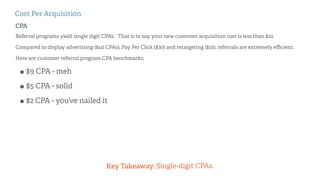 Cost Per Acquisition 
CPA 
Referral programs yield ‘single digit CPA’s.’ That is to say, your new customer acquisition cos...