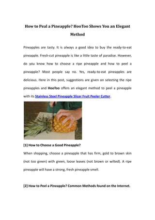 How to Peal a Pineapple? HooToo Shows You an Elegant
                                 Method


Pineapples are tasty. It is always a good idea to buy the ready-to-eat

pineapple. Fresh-cut pineapple is like a little taste of paradise. However,

do you know how to choose a ripe pineapple and how to peel a

pineapple? Most people say no. Yes, ready-to-eat pineapples are

delicious. Here in this post, suggestions are given on selecting the ripe

pineapples and HooToo offers an elegant method to peel a pineapple

with its Stainless Steel Pineapple Slicer Fruit Peeler Cutter.




[1] How to Choose a Good Pineapple?

When shopping, choose a pineapple that has firm, gold to brown skin

(not too green) with green, loose leaves (not brown or wilted). A ripe

pineapple will have a strong, fresh pineapple smell.



[2] How to Peel a Pineapple? Common Methods found on the Internet.
 