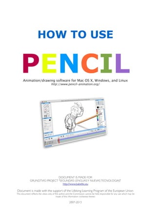 HOW TO USE
PENCILAnimation/drawing software for Mac OS X, Windows, and Linux
http://www.pencil-animation.org/
DOCUMENT IS MADE FOR
GRUNDTVIG PROJECT  "SEGUNDAS LENGUASY NUEVASTECNOLOGIAS"
http://www.babeltic.eu
Document is made with the support of the Lifelong Learning Program of the European Union
This document reflects the views only of the author, and the Commission cannot be held responsible for any use which may be
made of the information contained therein
2007-2013
 