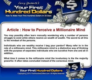 Article : How to Perceive a Millionaire Mind
You may possibly often learn manually wondering why a number of persons
struggle to exist while others receive an wealth of wealth. The secret to all this
is the mindset of the persons.

Individuals who are wealthy receive I beg your pardon? Many refer to in the
role of a millionaire mind. This millionaire mind is a distinctive way of thinking
with the purpose of separates individuals who are lucrative from one and all in
addition.

What time it comes to the millionaire mind the involuntary is the the majority
powerful. It often takes concluded instead of the conscious mind.
 