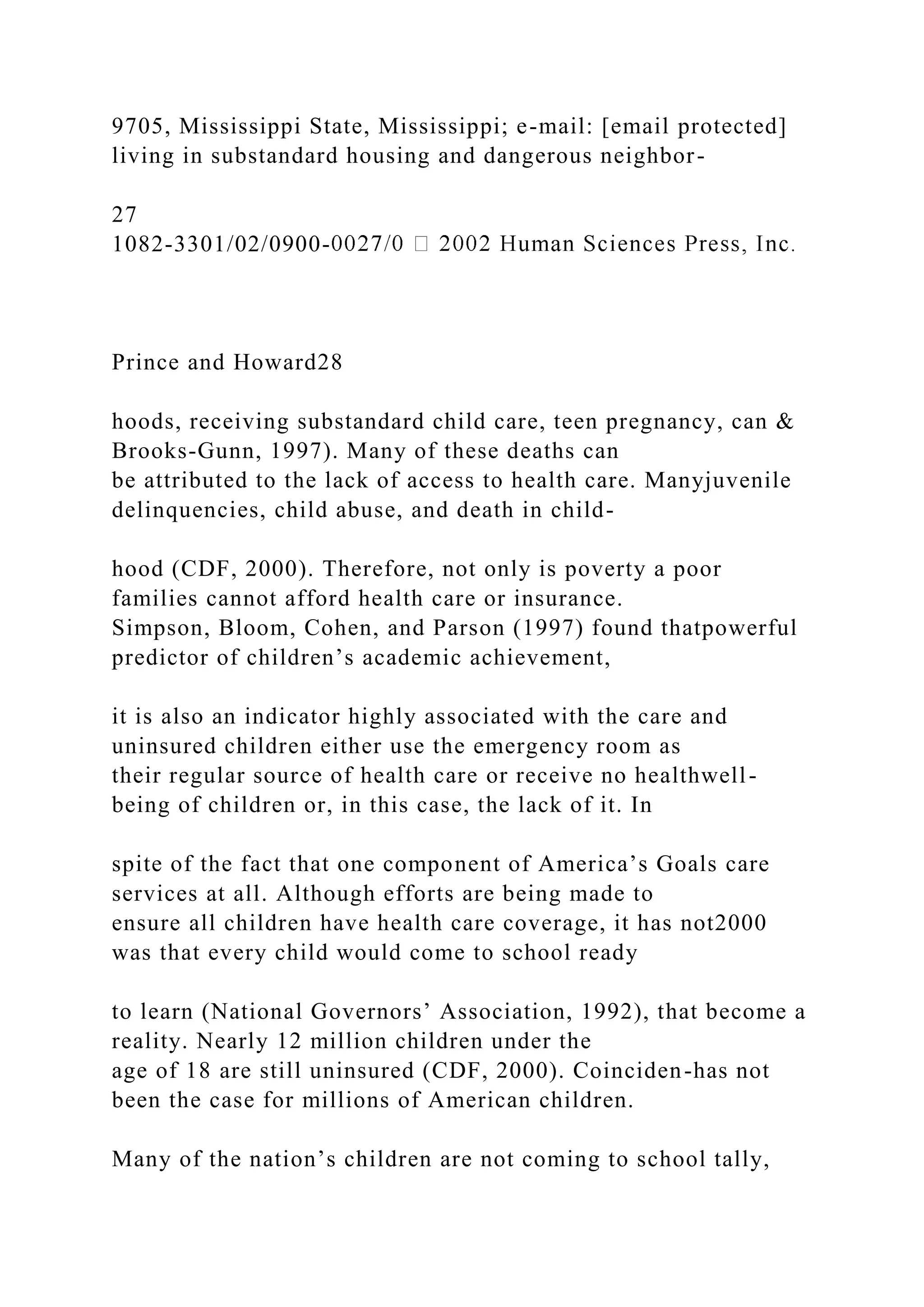 9705, Mississippi State, Mississippi; e-mail: [email protected]
living in substandard housing and dangerous neighbor-
27
1082-3301/02/0900-
Prince and Howard28
hoods, receiving substandard child care, teen pregnancy, can &
Brooks-Gunn, 1997). Many of these deaths can
be attributed to the lack of access to health care. Manyjuvenile
delinquencies, child abuse, and death in child-
hood (CDF, 2000). Therefore, not only is poverty a poor
families cannot afford health care or insurance.
Simpson, Bloom, Cohen, and Parson (1997) found thatpowerful
predictor of children’s academic achievement,
it is also an indicator highly associated with the care and
uninsured children either use the emergency room as
their regular source of health care or receive no healthwell-
being of children or, in this case, the lack of it. In
spite of the fact that one component of America’s Goals care
services at all. Although efforts are being made to
ensure all children have health care coverage, it has not2000
was that every child would come to school ready
to learn (National Governors’ Association, 1992), that become a
reality. Nearly 12 million children under the
age of 18 are still uninsured (CDF, 2000). Coinciden-has not
been the case for millions of American children.
Many of the nation’s children are not coming to school tally,
 