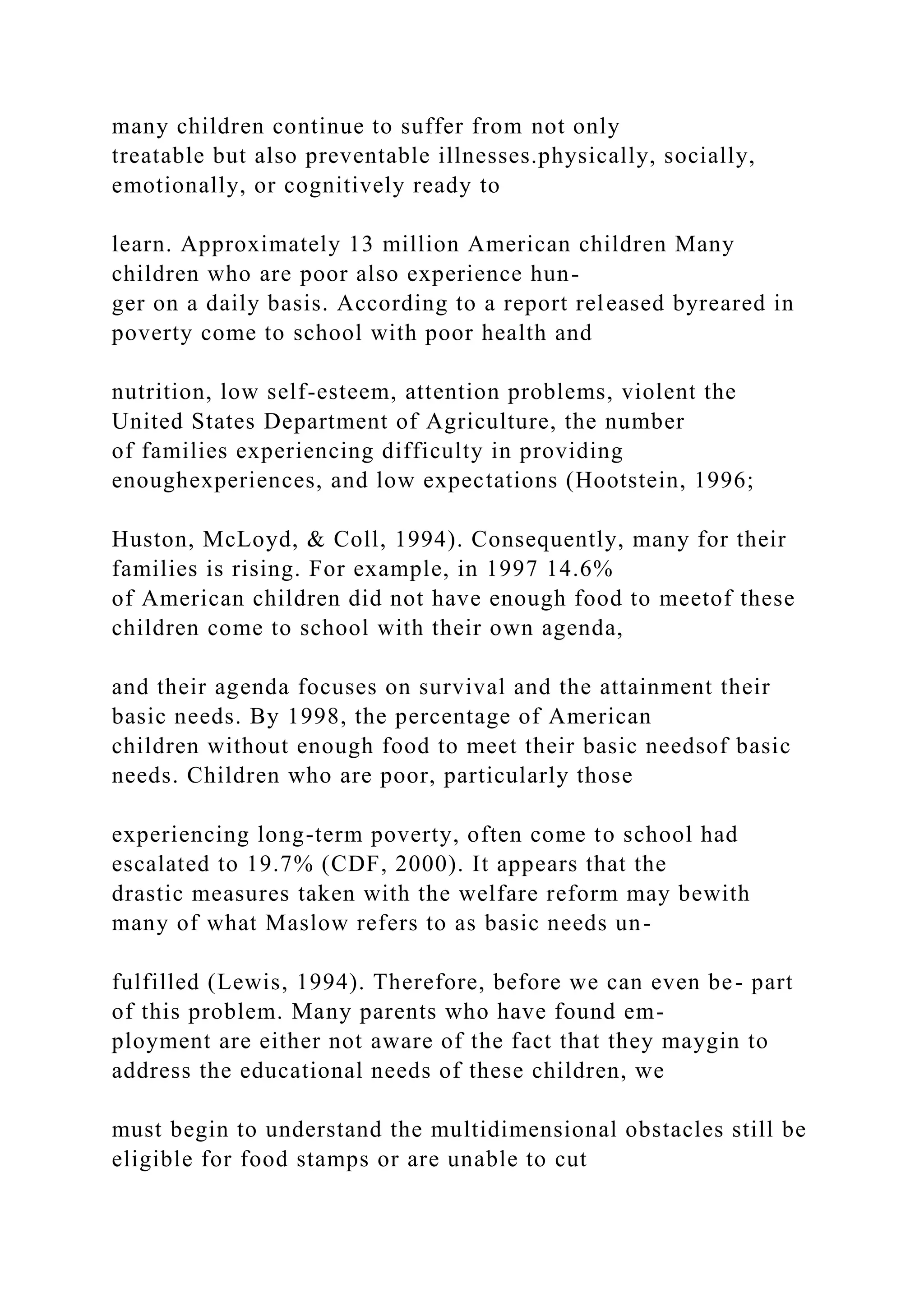 many children continue to suffer from not only
treatable but also preventable illnesses.physically, socially,
emotionally, or cognitively ready to
learn. Approximately 13 million American children Many
children who are poor also experience hun-
ger on a daily basis. According to a report released byreared in
poverty come to school with poor health and
nutrition, low self-esteem, attention problems, violent the
United States Department of Agriculture, the number
of families experiencing difficulty in providing
enoughexperiences, and low expectations (Hootstein, 1996;
Huston, McLoyd, & Coll, 1994). Consequently, many for their
families is rising. For example, in 1997 14.6%
of American children did not have enough food to meetof these
children come to school with their own agenda,
and their agenda focuses on survival and the attainment their
basic needs. By 1998, the percentage of American
children without enough food to meet their basic needsof basic
needs. Children who are poor, particularly those
experiencing long-term poverty, often come to school had
escalated to 19.7% (CDF, 2000). It appears that the
drastic measures taken with the welfare reform may bewith
many of what Maslow refers to as basic needs un-
fulfilled (Lewis, 1994). Therefore, before we can even be- part
of this problem. Many parents who have found em-
ployment are either not aware of the fact that they maygin to
address the educational needs of these children, we
must begin to understand the multidimensional obstacles still be
eligible for food stamps or are unable to cut
 