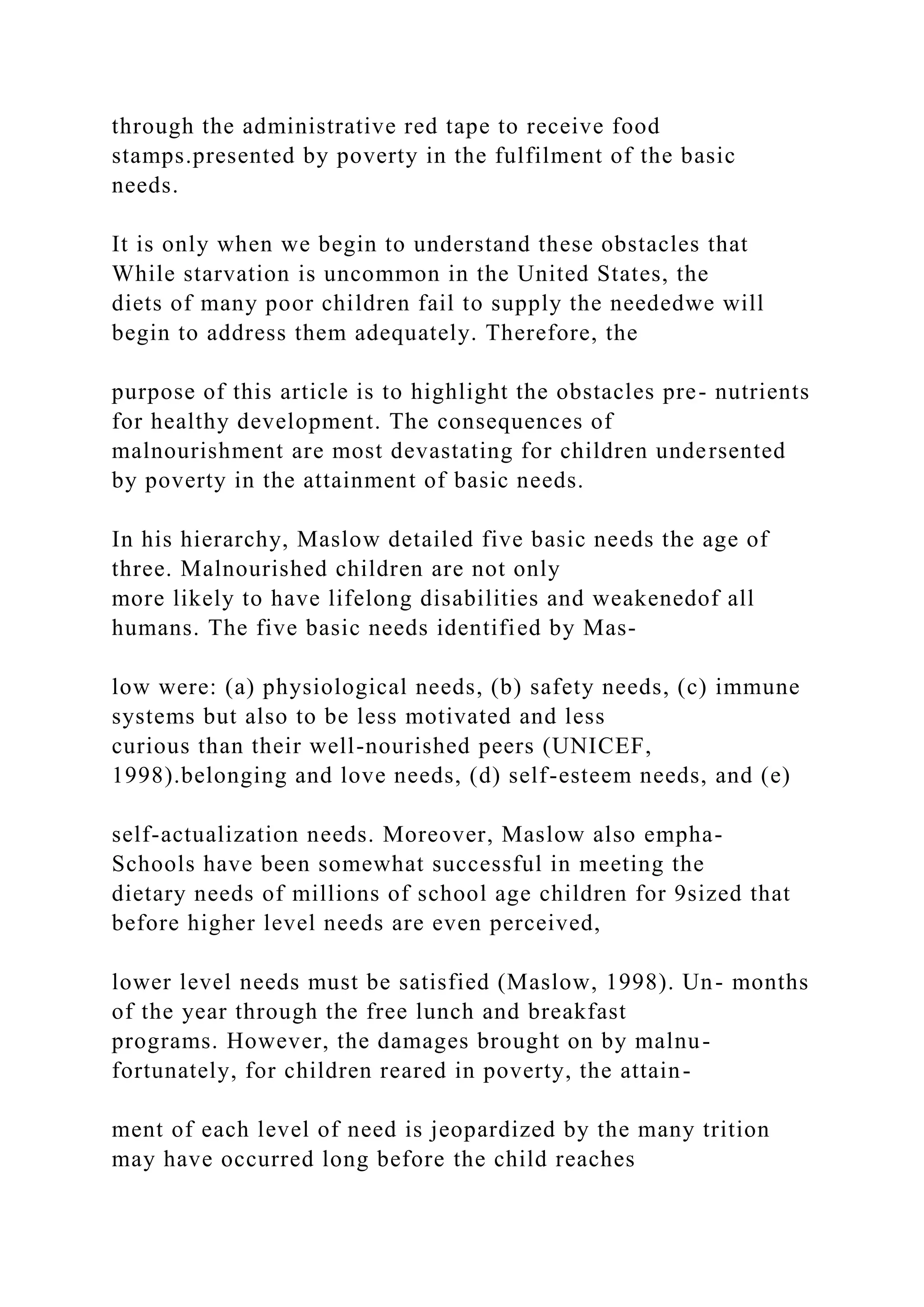 through the administrative red tape to receive food
stamps.presented by poverty in the fulfilment of the basic
needs.
It is only when we begin to understand these obstacles that
While starvation is uncommon in the United States, the
diets of many poor children fail to supply the neededwe will
begin to address them adequately. Therefore, the
purpose of this article is to highlight the obstacles pre- nutrients
for healthy development. The consequences of
malnourishment are most devastating for children undersented
by poverty in the attainment of basic needs.
In his hierarchy, Maslow detailed five basic needs the age of
three. Malnourished children are not only
more likely to have lifelong disabilities and weakenedof all
humans. The five basic needs identified by Mas-
low were: (a) physiological needs, (b) safety needs, (c) immune
systems but also to be less motivated and less
curious than their well-nourished peers (UNICEF,
1998).belonging and love needs, (d) self-esteem needs, and (e)
self-actualization needs. Moreover, Maslow also empha-
Schools have been somewhat successful in meeting the
dietary needs of millions of school age children for 9sized that
before higher level needs are even perceived,
lower level needs must be satisfied (Maslow, 1998). Un- months
of the year through the free lunch and breakfast
programs. However, the damages brought on by malnu-
fortunately, for children reared in poverty, the attain-
ment of each level of need is jeopardized by the many trition
may have occurred long before the child reaches
 