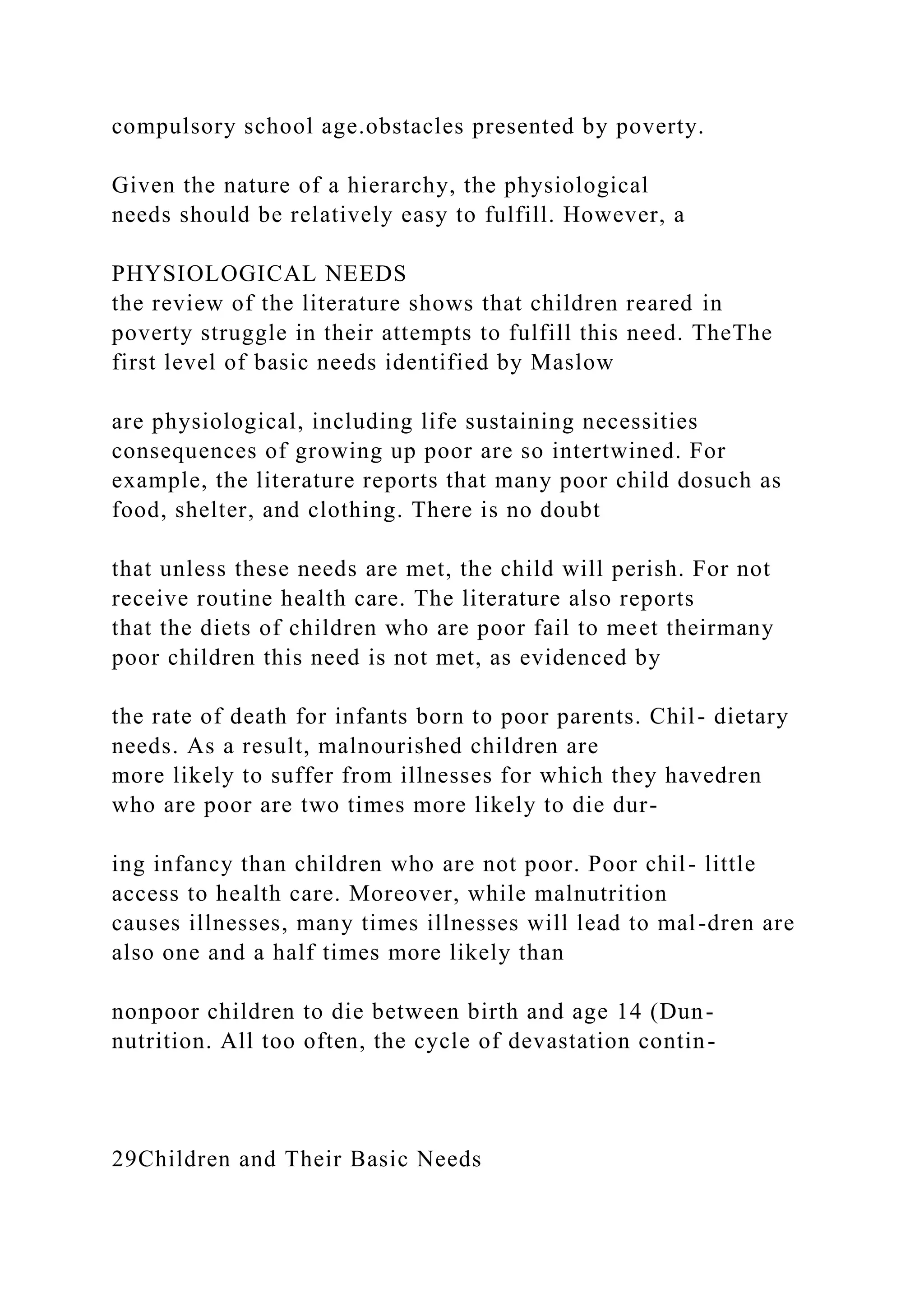 compulsory school age.obstacles presented by poverty.
Given the nature of a hierarchy, the physiological
needs should be relatively easy to fulfill. However, a
PHYSIOLOGICAL NEEDS
the review of the literature shows that children reared in
poverty struggle in their attempts to fulfill this need. TheThe
first level of basic needs identified by Maslow
are physiological, including life sustaining necessities
consequences of growing up poor are so intertwined. For
example, the literature reports that many poor child dosuch as
food, shelter, and clothing. There is no doubt
that unless these needs are met, the child will perish. For not
receive routine health care. The literature also reports
that the diets of children who are poor fail to meet theirmany
poor children this need is not met, as evidenced by
the rate of death for infants born to poor parents. Chil- dietary
needs. As a result, malnourished children are
more likely to suffer from illnesses for which they havedren
who are poor are two times more likely to die dur-
ing infancy than children who are not poor. Poor chil- little
access to health care. Moreover, while malnutrition
causes illnesses, many times illnesses will lead to mal-dren are
also one and a half times more likely than
nonpoor children to die between birth and age 14 (Dun-
nutrition. All too often, the cycle of devastation contin-
29Children and Their Basic Needs
 