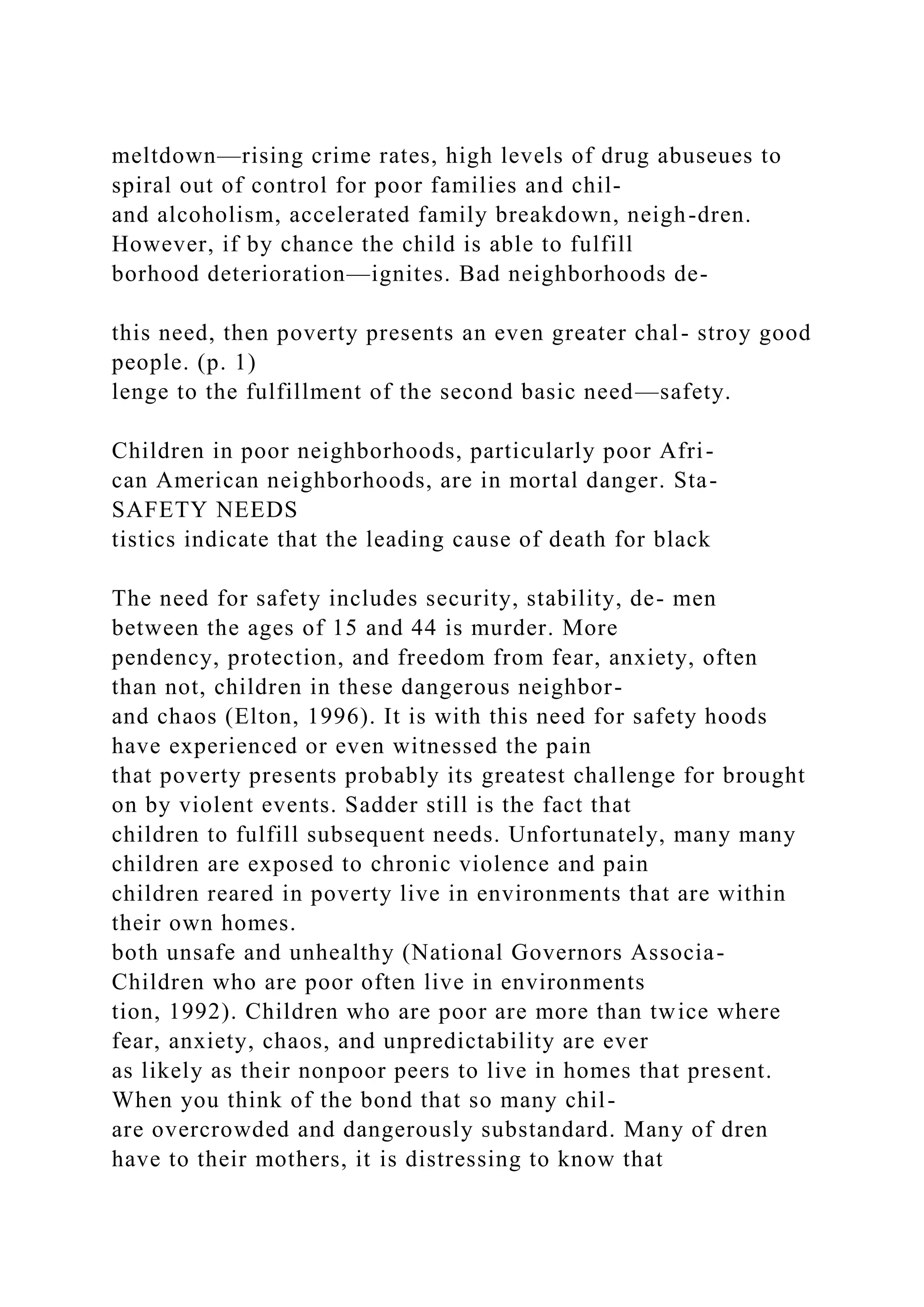 meltdown—rising crime rates, high levels of drug abuseues to
spiral out of control for poor families and chil-
and alcoholism, accelerated family breakdown, neigh-dren.
However, if by chance the child is able to fulfill
borhood deterioration—ignites. Bad neighborhoods de-
this need, then poverty presents an even greater chal- stroy good
people. (p. 1)
lenge to the fulfillment of the second basic need—safety.
Children in poor neighborhoods, particularly poor Afri-
can American neighborhoods, are in mortal danger. Sta-
SAFETY NEEDS
tistics indicate that the leading cause of death for black
The need for safety includes security, stability, de- men
between the ages of 15 and 44 is murder. More
pendency, protection, and freedom from fear, anxiety, often
than not, children in these dangerous neighbor-
and chaos (Elton, 1996). It is with this need for safety hoods
have experienced or even witnessed the pain
that poverty presents probably its greatest challenge for brought
on by violent events. Sadder still is the fact that
children to fulfill subsequent needs. Unfortunately, many many
children are exposed to chronic violence and pain
children reared in poverty live in environments that are within
their own homes.
both unsafe and unhealthy (National Governors Associa-
Children who are poor often live in environments
tion, 1992). Children who are poor are more than twice where
fear, anxiety, chaos, and unpredictability are ever
as likely as their nonpoor peers to live in homes that present.
When you think of the bond that so many chil-
are overcrowded and dangerously substandard. Many of dren
have to their mothers, it is distressing to know that
 