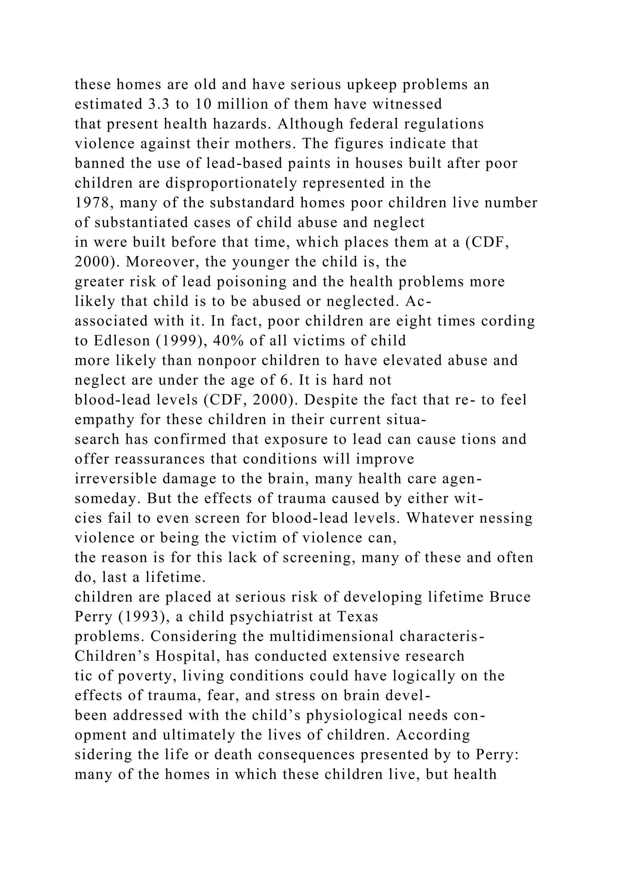 these homes are old and have serious upkeep problems an
estimated 3.3 to 10 million of them have witnessed
that present health hazards. Although federal regulations
violence against their mothers. The figures indicate that
banned the use of lead-based paints in houses built after poor
children are disproportionately represented in the
1978, many of the substandard homes poor children live number
of substantiated cases of child abuse and neglect
in were built before that time, which places them at a (CDF,
2000). Moreover, the younger the child is, the
greater risk of lead poisoning and the health problems more
likely that child is to be abused or neglected. Ac-
associated with it. In fact, poor children are eight times cording
to Edleson (1999), 40% of all victims of child
more likely than nonpoor children to have elevated abuse and
neglect are under the age of 6. It is hard not
blood-lead levels (CDF, 2000). Despite the fact that re- to feel
empathy for these children in their current situa-
search has confirmed that exposure to lead can cause tions and
offer reassurances that conditions will improve
irreversible damage to the brain, many health care agen-
someday. But the effects of trauma caused by either wit-
cies fail to even screen for blood-lead levels. Whatever nessing
violence or being the victim of violence can,
the reason is for this lack of screening, many of these and often
do, last a lifetime.
children are placed at serious risk of developing lifetime Bruce
Perry (1993), a child psychiatrist at Texas
problems. Considering the multidimensional characteris-
Children’s Hospital, has conducted extensive research
tic of poverty, living conditions could have logically on the
effects of trauma, fear, and stress on brain devel-
been addressed with the child’s physiological needs con-
opment and ultimately the lives of children. According
sidering the life or death consequences presented by to Perry:
many of the homes in which these children live, but health
 