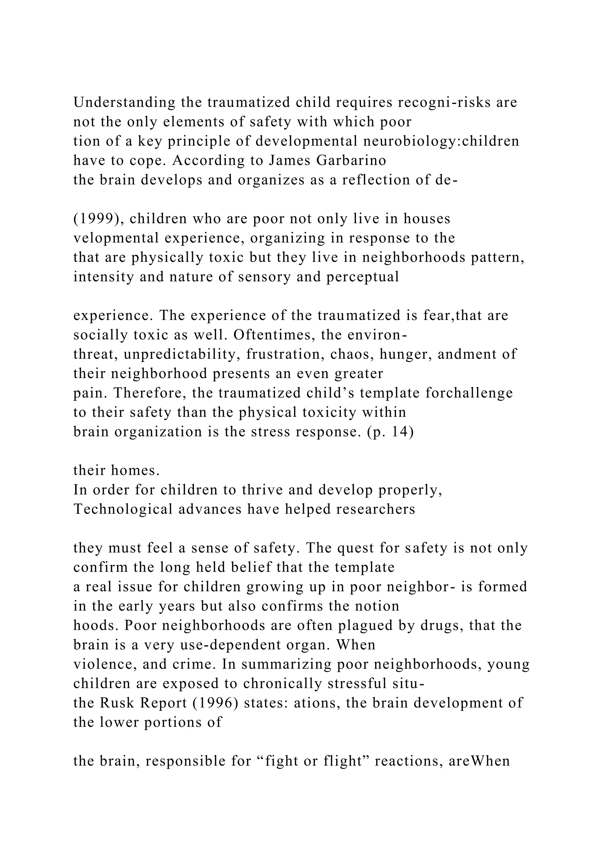 Understanding the traumatized child requires recogni-risks are
not the only elements of safety with which poor
tion of a key principle of developmental neurobiology:children
have to cope. According to James Garbarino
the brain develops and organizes as a reflection of de-
(1999), children who are poor not only live in houses
velopmental experience, organizing in response to the
that are physically toxic but they live in neighborhoods pattern,
intensity and nature of sensory and perceptual
experience. The experience of the traumatized is fear,that are
socially toxic as well. Oftentimes, the environ-
threat, unpredictability, frustration, chaos, hunger, andment of
their neighborhood presents an even greater
pain. Therefore, the traumatized child’s template forchallenge
to their safety than the physical toxicity within
brain organization is the stress response. (p. 14)
their homes.
In order for children to thrive and develop properly,
Technological advances have helped researchers
they must feel a sense of safety. The quest for safety is not only
confirm the long held belief that the template
a real issue for children growing up in poor neighbor- is formed
in the early years but also confirms the notion
hoods. Poor neighborhoods are often plagued by drugs, that the
brain is a very use-dependent organ. When
violence, and crime. In summarizing poor neighborhoods, young
children are exposed to chronically stressful situ-
the Rusk Report (1996) states: ations, the brain development of
the lower portions of
the brain, responsible for “fight or flight” reactions, areWhen
 