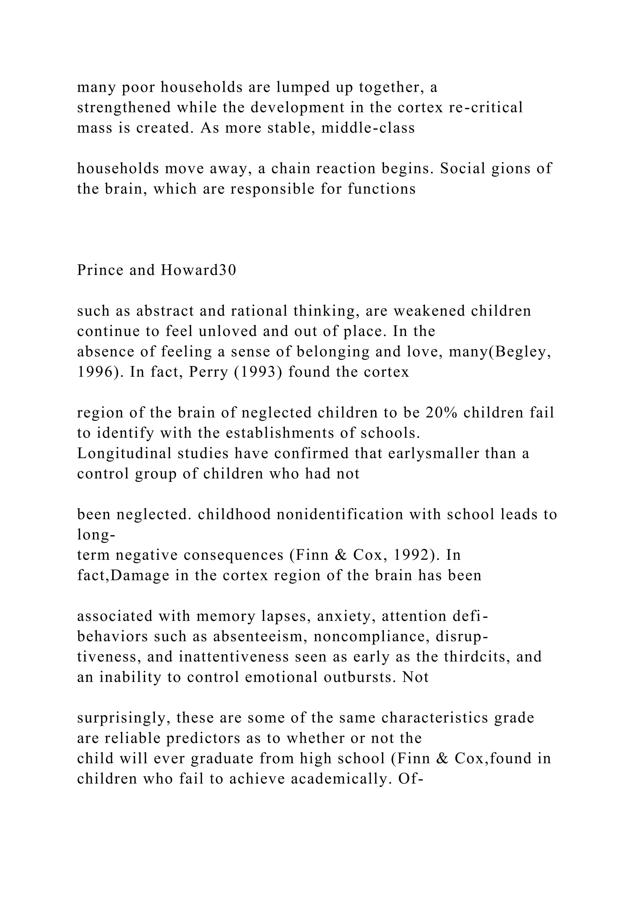 many poor households are lumped up together, a
strengthened while the development in the cortex re-critical
mass is created. As more stable, middle-class
households move away, a chain reaction begins. Social gions of
the brain, which are responsible for functions
Prince and Howard30
such as abstract and rational thinking, are weakened children
continue to feel unloved and out of place. In the
absence of feeling a sense of belonging and love, many(Begley,
1996). In fact, Perry (1993) found the cortex
region of the brain of neglected children to be 20% children fail
to identify with the establishments of schools.
Longitudinal studies have confirmed that earlysmaller than a
control group of children who had not
been neglected. childhood nonidentification with school leads to
long-
term negative consequences (Finn & Cox, 1992). In
fact,Damage in the cortex region of the brain has been
associated with memory lapses, anxiety, attention defi-
behaviors such as absenteeism, noncompliance, disrup-
tiveness, and inattentiveness seen as early as the thirdcits, and
an inability to control emotional outbursts. Not
surprisingly, these are some of the same characteristics grade
are reliable predictors as to whether or not the
child will ever graduate from high school (Finn & Cox,found in
children who fail to achieve academically. Of-
 