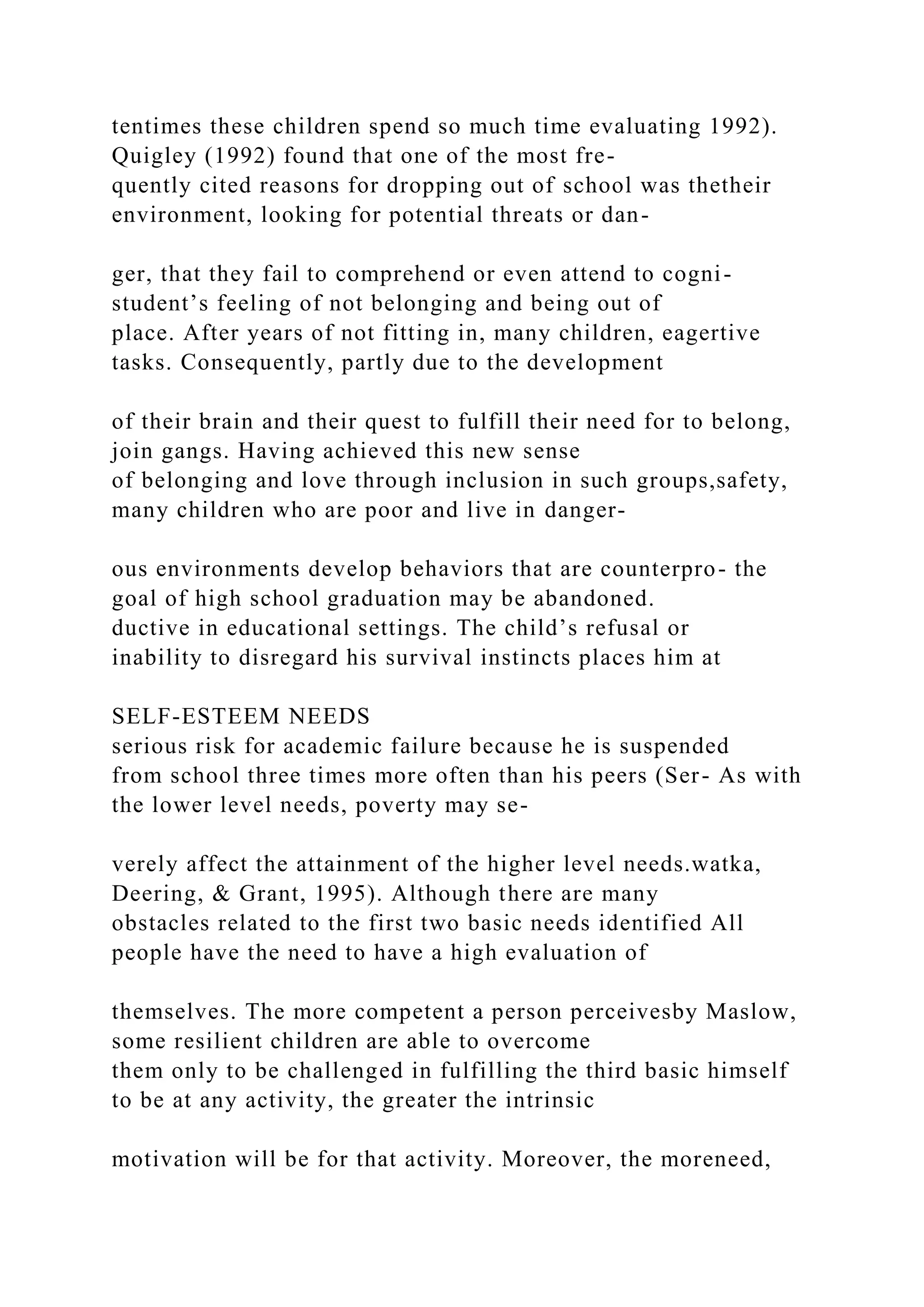 tentimes these children spend so much time evaluating 1992).
Quigley (1992) found that one of the most fre-
quently cited reasons for dropping out of school was thetheir
environment, looking for potential threats or dan-
ger, that they fail to comprehend or even attend to cogni-
student’s feeling of not belonging and being out of
place. After years of not fitting in, many children, eagertive
tasks. Consequently, partly due to the development
of their brain and their quest to fulfill their need for to belong,
join gangs. Having achieved this new sense
of belonging and love through inclusion in such groups,safety,
many children who are poor and live in danger-
ous environments develop behaviors that are counterpro- the
goal of high school graduation may be abandoned.
ductive in educational settings. The child’s refusal or
inability to disregard his survival instincts places him at
SELF-ESTEEM NEEDS
serious risk for academic failure because he is suspended
from school three times more often than his peers (Ser- As with
the lower level needs, poverty may se-
verely affect the attainment of the higher level needs.watka,
Deering, & Grant, 1995). Although there are many
obstacles related to the first two basic needs identified All
people have the need to have a high evaluation of
themselves. The more competent a person perceivesby Maslow,
some resilient children are able to overcome
them only to be challenged in fulfilling the third basic himself
to be at any activity, the greater the intrinsic
motivation will be for that activity. Moreover, the moreneed,
 