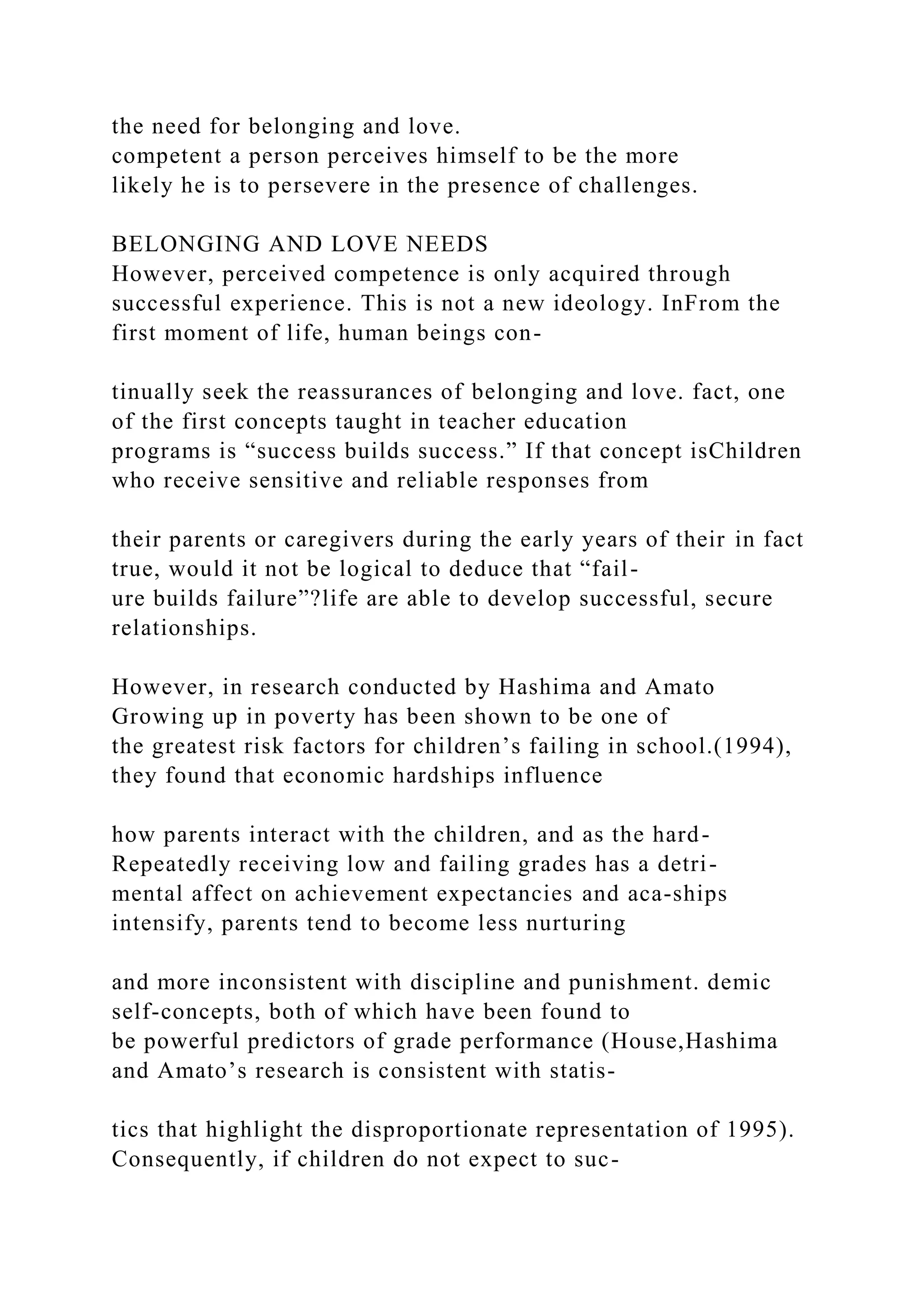 the need for belonging and love.
competent a person perceives himself to be the more
likely he is to persevere in the presence of challenges.
BELONGING AND LOVE NEEDS
However, perceived competence is only acquired through
successful experience. This is not a new ideology. InFrom the
first moment of life, human beings con-
tinually seek the reassurances of belonging and love. fact, one
of the first concepts taught in teacher education
programs is “success builds success.” If that concept isChildren
who receive sensitive and reliable responses from
their parents or caregivers during the early years of their in fact
true, would it not be logical to deduce that “fail-
ure builds failure”?life are able to develop successful, secure
relationships.
However, in research conducted by Hashima and Amato
Growing up in poverty has been shown to be one of
the greatest risk factors for children’s failing in school.(1994),
they found that economic hardships influence
how parents interact with the children, and as the hard-
Repeatedly receiving low and failing grades has a detri-
mental affect on achievement expectancies and aca-ships
intensify, parents tend to become less nurturing
and more inconsistent with discipline and punishment. demic
self-concepts, both of which have been found to
be powerful predictors of grade performance (House,Hashima
and Amato’s research is consistent with statis-
tics that highlight the disproportionate representation of 1995).
Consequently, if children do not expect to suc-
 