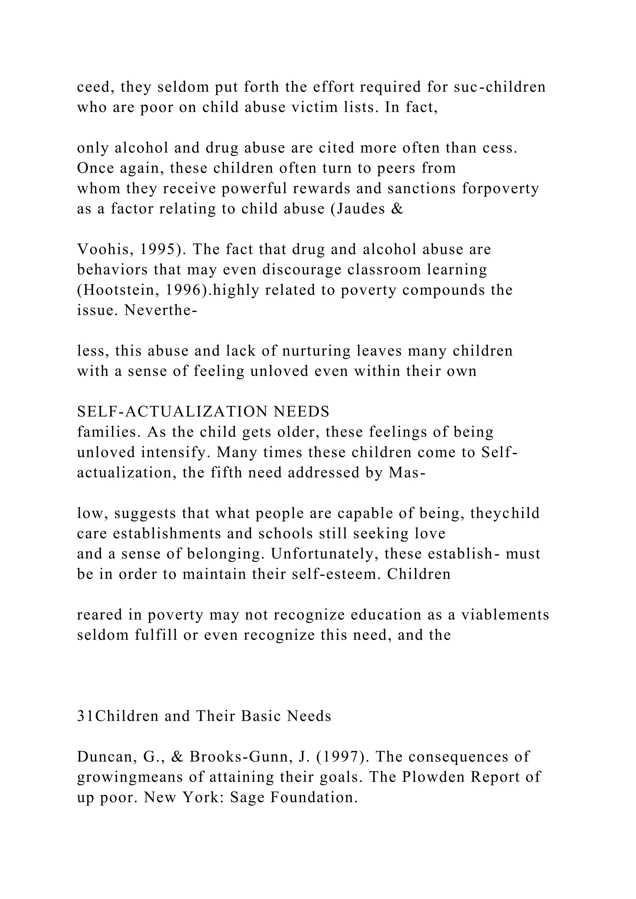 ceed, they seldom put forth the effort required for suc-children
who are poor on child abuse victim lists. In fact,
only alcohol and drug abuse are cited more often than cess.
Once again, these children often turn to peers from
whom they receive powerful rewards and sanctions forpoverty
as a factor relating to child abuse (Jaudes &
Voohis, 1995). The fact that drug and alcohol abuse are
behaviors that may even discourage classroom learning
(Hootstein, 1996).highly related to poverty compounds the
issue. Neverthe-
less, this abuse and lack of nurturing leaves many children
with a sense of feeling unloved even within their own
SELF-ACTUALIZATION NEEDS
families. As the child gets older, these feelings of being
unloved intensify. Many times these children come to Self-
actualization, the fifth need addressed by Mas-
low, suggests that what people are capable of being, theychild
care establishments and schools still seeking love
and a sense of belonging. Unfortunately, these establish- must
be in order to maintain their self-esteem. Children
reared in poverty may not recognize education as a viablements
seldom fulfill or even recognize this need, and the
31Children and Their Basic Needs
Duncan, G., & Brooks-Gunn, J. (1997). The consequences of
growingmeans of attaining their goals. The Plowden Report of
up poor. New York: Sage Foundation.
 