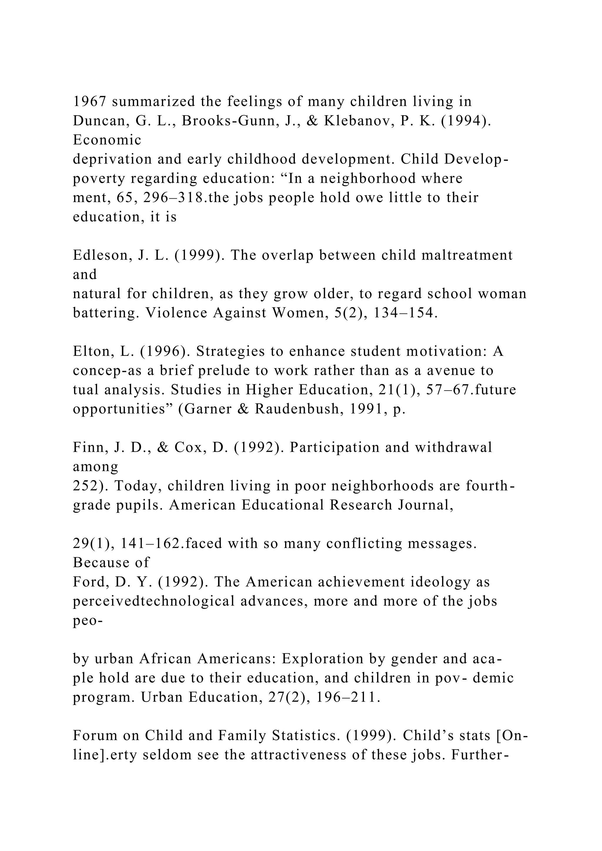 1967 summarized the feelings of many children living in
Duncan, G. L., Brooks-Gunn, J., & Klebanov, P. K. (1994).
Economic
deprivation and early childhood development. Child Develop-
poverty regarding education: “In a neighborhood where
ment, 65, 296–318.the jobs people hold owe little to their
education, it is
Edleson, J. L. (1999). The overlap between child maltreatment
and
natural for children, as they grow older, to regard school woman
battering. Violence Against Women, 5(2), 134–154.
Elton, L. (1996). Strategies to enhance student motivation: A
concep-as a brief prelude to work rather than as a avenue to
tual analysis. Studies in Higher Education, 21(1), 57–67.future
opportunities” (Garner & Raudenbush, 1991, p.
Finn, J. D., & Cox, D. (1992). Participation and withdrawal
among
252). Today, children living in poor neighborhoods are fourth-
grade pupils. American Educational Research Journal,
29(1), 141–162.faced with so many conflicting messages.
Because of
Ford, D. Y. (1992). The American achievement ideology as
perceivedtechnological advances, more and more of the jobs
peo-
by urban African Americans: Exploration by gender and aca-
ple hold are due to their education, and children in pov- demic
program. Urban Education, 27(2), 196–211.
Forum on Child and Family Statistics. (1999). Child’s stats [On-
line].erty seldom see the attractiveness of these jobs. Further-
 
