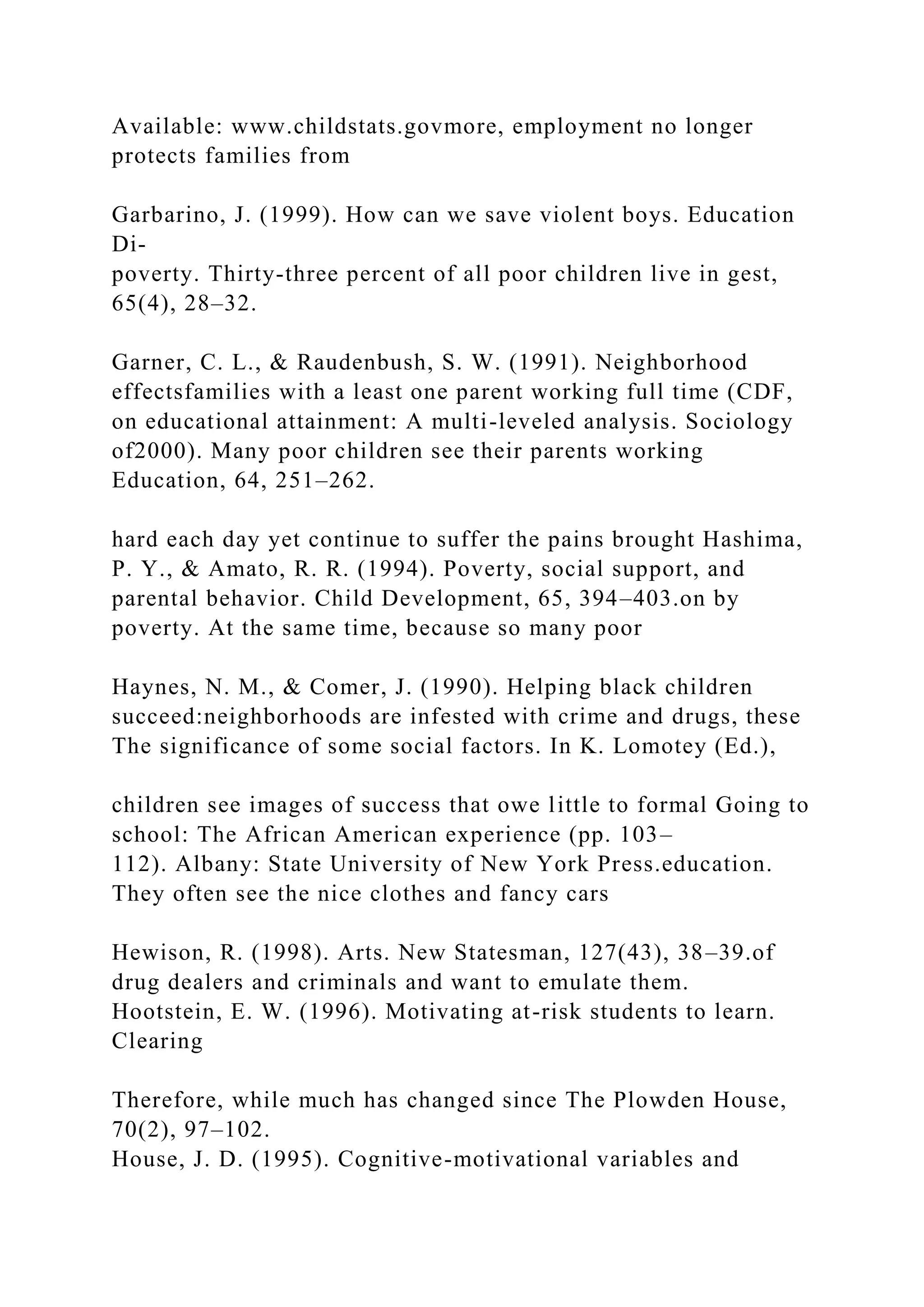 Available: www.childstats.govmore, employment no longer
protects families from
Garbarino, J. (1999). How can we save violent boys. Education
Di-
poverty. Thirty-three percent of all poor children live in gest,
65(4), 28–32.
Garner, C. L., & Raudenbush, S. W. (1991). Neighborhood
effectsfamilies with a least one parent working full time (CDF,
on educational attainment: A multi-leveled analysis. Sociology
of2000). Many poor children see their parents working
Education, 64, 251–262.
hard each day yet continue to suffer the pains brought Hashima,
P. Y., & Amato, R. R. (1994). Poverty, social support, and
parental behavior. Child Development, 65, 394–403.on by
poverty. At the same time, because so many poor
Haynes, N. M., & Comer, J. (1990). Helping black children
succeed:neighborhoods are infested with crime and drugs, these
The significance of some social factors. In K. Lomotey (Ed.),
children see images of success that owe little to formal Going to
school: The African American experience (pp. 103–
112). Albany: State University of New York Press.education.
They often see the nice clothes and fancy cars
Hewison, R. (1998). Arts. New Statesman, 127(43), 38–39.of
drug dealers and criminals and want to emulate them.
Hootstein, E. W. (1996). Motivating at-risk students to learn.
Clearing
Therefore, while much has changed since The Plowden House,
70(2), 97–102.
House, J. D. (1995). Cognitive-motivational variables and
 