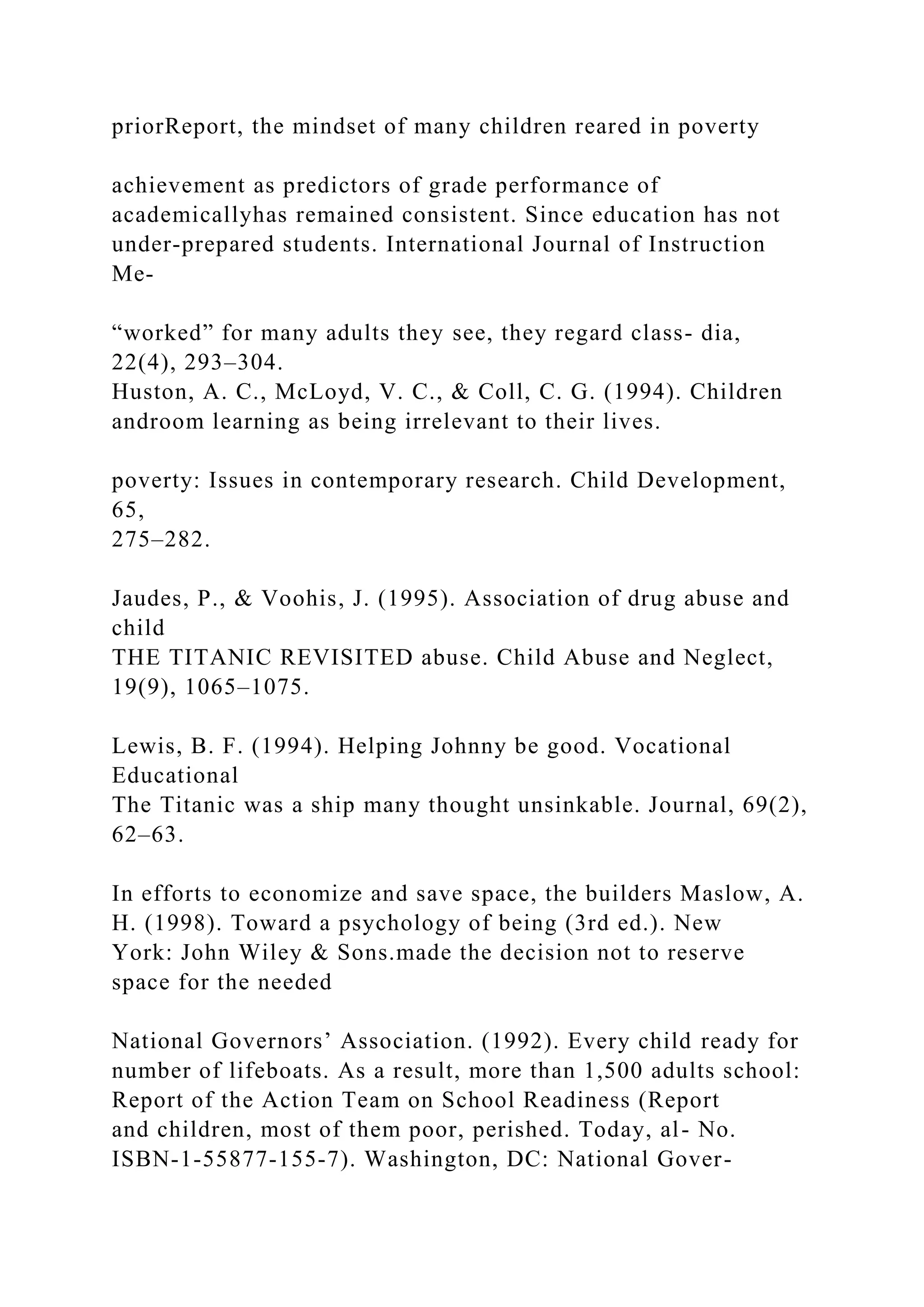 priorReport, the mindset of many children reared in poverty
achievement as predictors of grade performance of
academicallyhas remained consistent. Since education has not
under-prepared students. International Journal of Instruction
Me-
“worked” for many adults they see, they regard class- dia,
22(4), 293–304.
Huston, A. C., McLoyd, V. C., & Coll, C. G. (1994). Children
androom learning as being irrelevant to their lives.
poverty: Issues in contemporary research. Child Development,
65,
275–282.
Jaudes, P., & Voohis, J. (1995). Association of drug abuse and
child
THE TITANIC REVISITED abuse. Child Abuse and Neglect,
19(9), 1065–1075.
Lewis, B. F. (1994). Helping Johnny be good. Vocational
Educational
The Titanic was a ship many thought unsinkable. Journal, 69(2),
62–63.
In efforts to economize and save space, the builders Maslow, A.
H. (1998). Toward a psychology of being (3rd ed.). New
York: John Wiley & Sons.made the decision not to reserve
space for the needed
National Governors’ Association. (1992). Every child ready for
number of lifeboats. As a result, more than 1,500 adults school:
Report of the Action Team on School Readiness (Report
and children, most of them poor, perished. Today, al- No.
ISBN-1-55877-155-7). Washington, DC: National Gover-
 