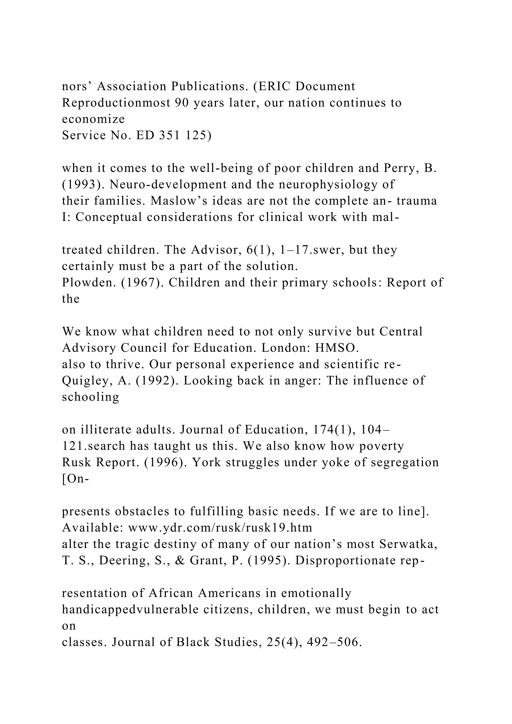 nors’ Association Publications. (ERIC Document
Reproductionmost 90 years later, our nation continues to
economize
Service No. ED 351 125)
when it comes to the well-being of poor children and Perry, B.
(1993). Neuro-development and the neurophysiology of
their families. Maslow’s ideas are not the complete an- trauma
I: Conceptual considerations for clinical work with mal-
treated children. The Advisor, 6(1), 1–17.swer, but they
certainly must be a part of the solution.
Plowden. (1967). Children and their primary schools: Report of
the
We know what children need to not only survive but Central
Advisory Council for Education. London: HMSO.
also to thrive. Our personal experience and scientific re-
Quigley, A. (1992). Looking back in anger: The influence of
schooling
on illiterate adults. Journal of Education, 174(1), 104–
121.search has taught us this. We also know how poverty
Rusk Report. (1996). York struggles under yoke of segregation
[On-
presents obstacles to fulfilling basic needs. If we are to line].
Available: www.ydr.com/rusk/rusk19.htm
alter the tragic destiny of many of our nation’s most Serwatka,
T. S., Deering, S., & Grant, P. (1995). Disproportionate rep-
resentation of African Americans in emotionally
handicappedvulnerable citizens, children, we must begin to act
on
classes. Journal of Black Studies, 25(4), 492–506.
 