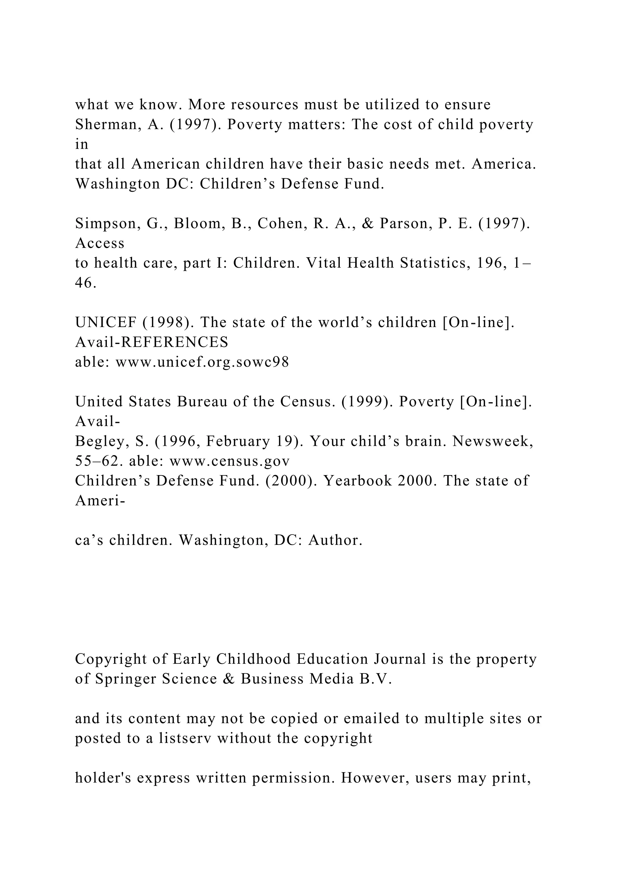 what we know. More resources must be utilized to ensure
Sherman, A. (1997). Poverty matters: The cost of child poverty
in
that all American children have their basic needs met. America.
Washington DC: Children’s Defense Fund.
Simpson, G., Bloom, B., Cohen, R. A., & Parson, P. E. (1997).
Access
to health care, part I: Children. Vital Health Statistics, 196, 1–
46.
UNICEF (1998). The state of the world’s children [On-line].
Avail-REFERENCES
able: www.unicef.org.sowc98
United States Bureau of the Census. (1999). Poverty [On-line].
Avail-
Begley, S. (1996, February 19). Your child’s brain. Newsweek,
55–62. able: www.census.gov
Children’s Defense Fund. (2000). Yearbook 2000. The state of
Ameri-
ca’s children. Washington, DC: Author.
Copyright of Early Childhood Education Journal is the property
of Springer Science & Business Media B.V.
and its content may not be copied or emailed to multiple sites or
posted to a listserv without the copyright
holder's express written permission. However, users may print,
 