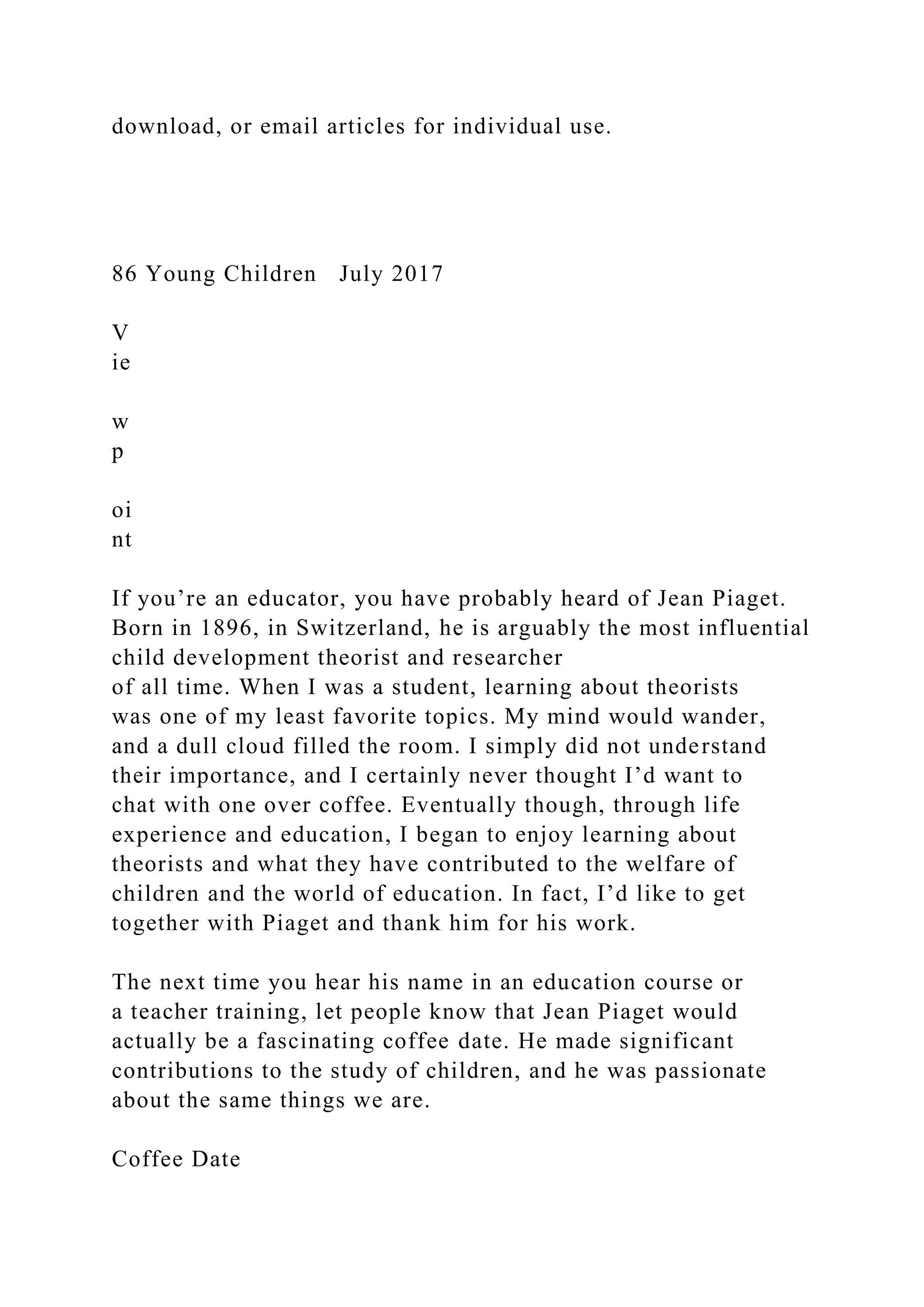 download, or email articles for individual use.
86 Young Children July 2017
V
ie
w
p
oi
nt
If you’re an educator, you have probably heard of Jean Piaget.
Born in 1896, in Switzerland, he is arguably the most influential
child development theorist and researcher
of all time. When I was a student, learning about theorists
was one of my least favorite topics. My mind would wander,
and a dull cloud filled the room. I simply did not understand
their importance, and I certainly never thought I’d want to
chat with one over coffee. Eventually though, through life
experience and education, I began to enjoy learning about
theorists and what they have contributed to the welfare of
children and the world of education. In fact, I’d like to get
together with Piaget and thank him for his work.
The next time you hear his name in an education course or
a teacher training, let people know that Jean Piaget would
actually be a fascinating coffee date. He made significant
contributions to the study of children, and he was passionate
about the same things we are.
Coffee Date
 