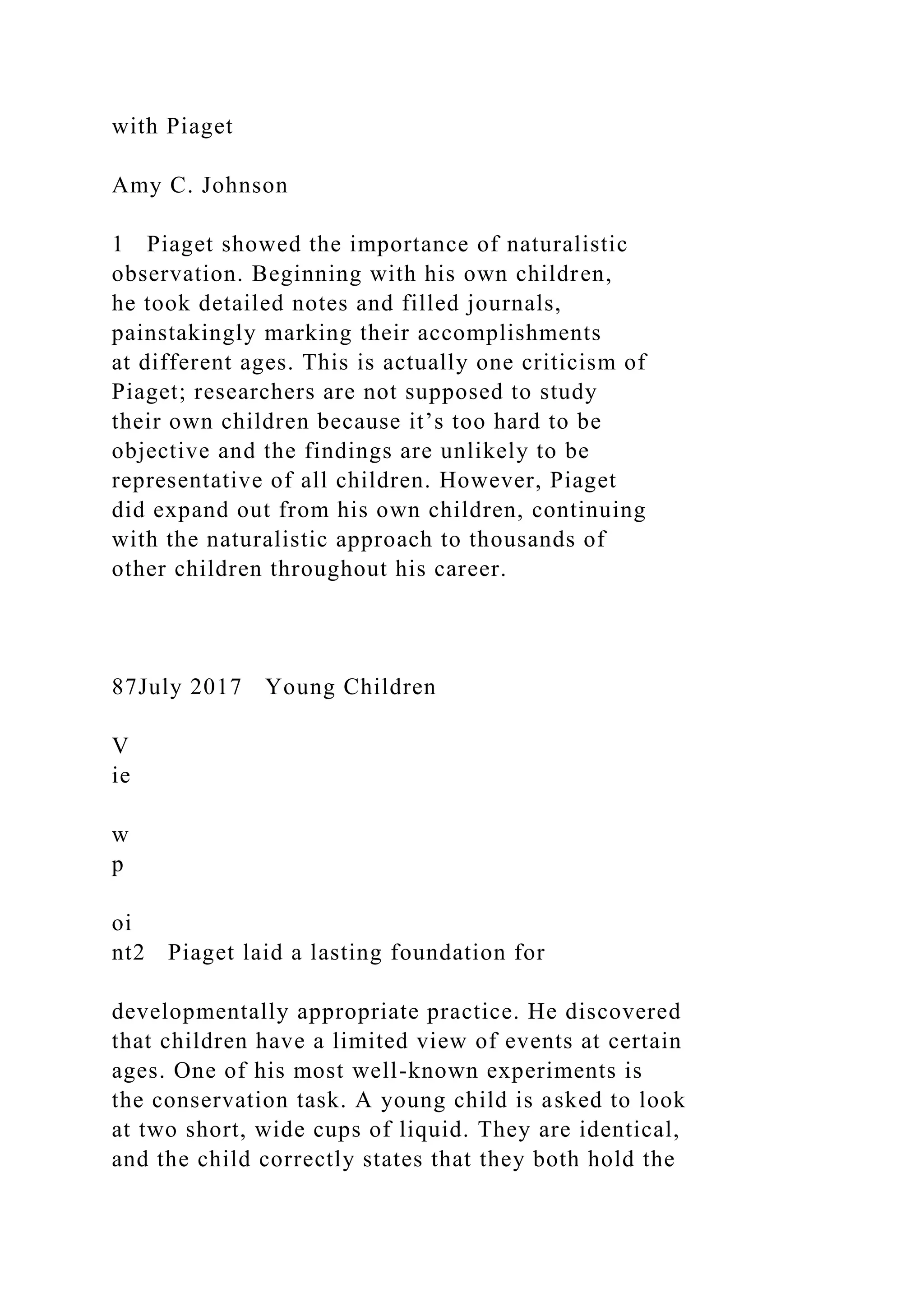 with Piaget
Amy C. Johnson
1 Piaget showed the importance of naturalistic
observation. Beginning with his own children,
he took detailed notes and filled journals,
painstakingly marking their accomplishments
at different ages. This is actually one criticism of
Piaget; researchers are not supposed to study
their own children because it’s too hard to be
objective and the findings are unlikely to be
representative of all children. However, Piaget
did expand out from his own children, continuing
with the naturalistic approach to thousands of
other children throughout his career.
87July 2017 Young Children
V
ie
w
p
oi
nt2 Piaget laid a lasting foundation for
developmentally appropriate practice. He discovered
that children have a limited view of events at certain
ages. One of his most well-known experiments is
the conservation task. A young child is asked to look
at two short, wide cups of liquid. They are identical,
and the child correctly states that they both hold the
 