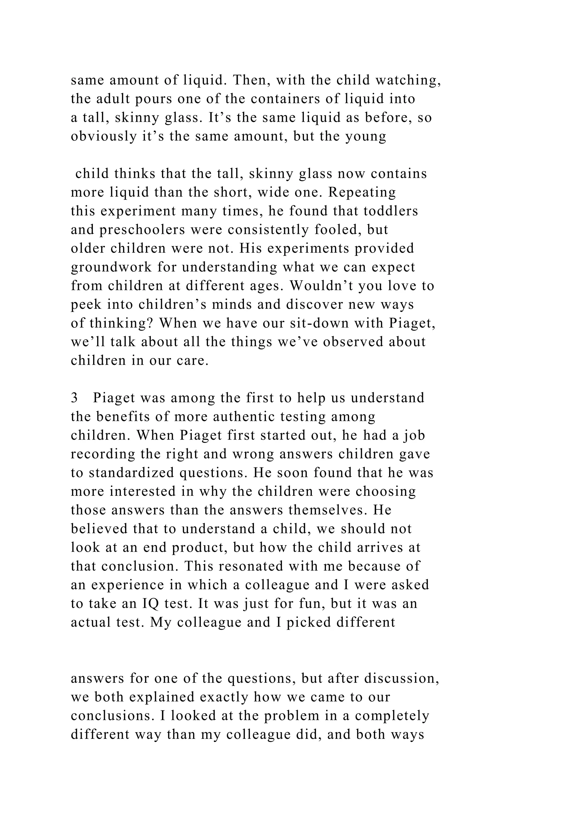 same amount of liquid. Then, with the child watching,
the adult pours one of the containers of liquid into
a tall, skinny glass. It’s the same liquid as before, so
obviously it’s the same amount, but the young
child thinks that the tall, skinny glass now contains
more liquid than the short, wide one. Repeating
this experiment many times, he found that toddlers
and preschoolers were consistently fooled, but
older children were not. His experiments provided
groundwork for understanding what we can expect
from children at different ages. Wouldn’t you love to
peek into children’s minds and discover new ways
of thinking? When we have our sit-down with Piaget,
we’ll talk about all the things we’ve observed about
children in our care.
3 Piaget was among the first to help us understand
the benefits of more authentic testing among
children. When Piaget first started out, he had a job
recording the right and wrong answers children gave
to standardized questions. He soon found that he was
more interested in why the children were choosing
those answers than the answers themselves. He
believed that to understand a child, we should not
look at an end product, but how the child arrives at
that conclusion. This resonated with me because of
an experience in which a colleague and I were asked
to take an IQ test. It was just for fun, but it was an
actual test. My colleague and I picked different
answers for one of the questions, but after discussion,
we both explained exactly how we came to our
conclusions. I looked at the problem in a completely
different way than my colleague did, and both ways
 