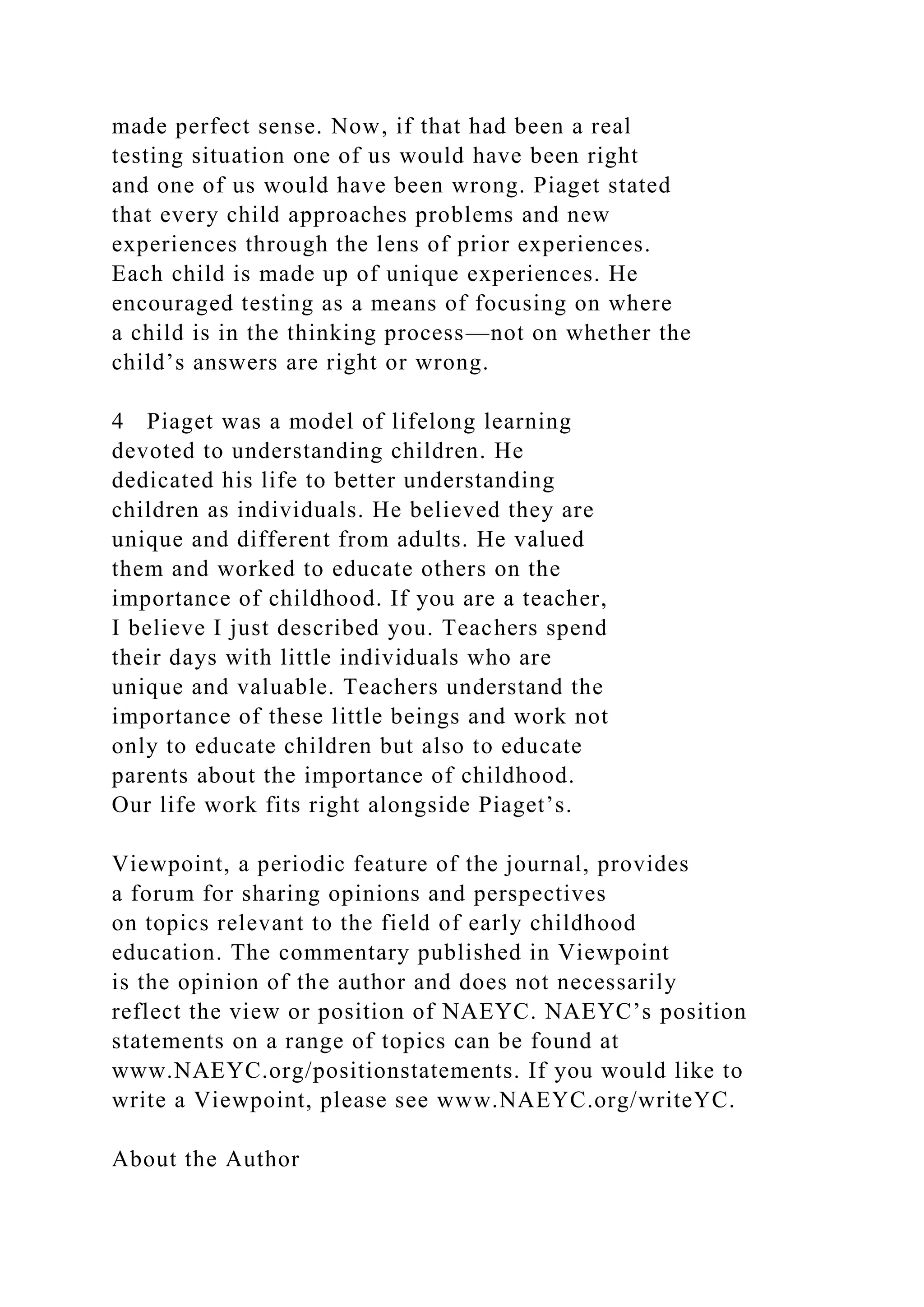 made perfect sense. Now, if that had been a real
testing situation one of us would have been right
and one of us would have been wrong. Piaget stated
that every child approaches problems and new
experiences through the lens of prior experiences.
Each child is made up of unique experiences. He
encouraged testing as a means of focusing on where
a child is in the thinking process—not on whether the
child’s answers are right or wrong.
4 Piaget was a model of lifelong learning
devoted to understanding children. He
dedicated his life to better understanding
children as individuals. He believed they are
unique and different from adults. He valued
them and worked to educate others on the
importance of childhood. If you are a teacher,
I believe I just described you. Teachers spend
their days with little individuals who are
unique and valuable. Teachers understand the
importance of these little beings and work not
only to educate children but also to educate
parents about the importance of childhood.
Our life work fits right alongside Piaget’s.
Viewpoint, a periodic feature of the journal, provides
a forum for sharing opinions and perspectives
on topics relevant to the field of early childhood
education. The commentary published in Viewpoint
is the opinion of the author and does not necessarily
reflect the view or position of NAEYC. NAEYC’s position
statements on a range of topics can be found at
www.NAEYC.org/positionstatements. If you would like to
write a Viewpoint, please see www.NAEYC.org/writeYC.
About the Author
 