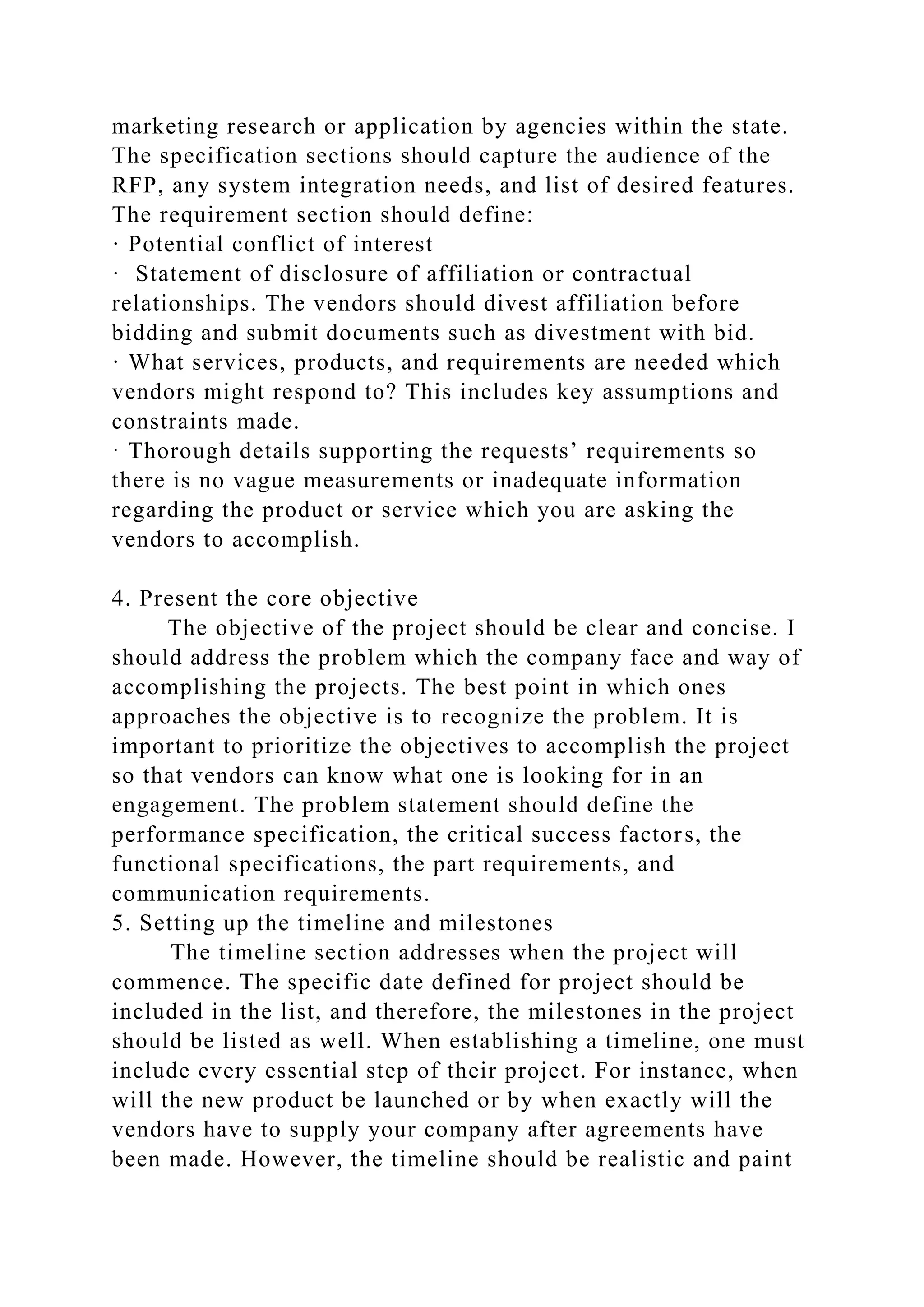 marketing research or application by agencies within the state.
The specification sections should capture the audience of the
RFP, any system integration needs, and list of desired features.
The requirement section should define:
· Potential conflict of interest
· Statement of disclosure of affiliation or contractual
relationships. The vendors should divest affiliation before
bidding and submit documents such as divestment with bid.
· What services, products, and requirements are needed which
vendors might respond to? This includes key assumptions and
constraints made.
· Thorough details supporting the requests’ requirements so
there is no vague measurements or inadequate information
regarding the product or service which you are asking the
vendors to accomplish.
4. Present the core objective
The objective of the project should be clear and concise. I
should address the problem which the company face and way of
accomplishing the projects. The best point in which ones
approaches the objective is to recognize the problem. It is
important to prioritize the objectives to accomplish the project
so that vendors can know what one is looking for in an
engagement. The problem statement should define the
performance specification, the critical success factors, the
functional specifications, the part requirements, and
communication requirements.
5. Setting up the timeline and milestones
The timeline section addresses when the project will
commence. The specific date defined for project should be
included in the list, and therefore, the milestones in the project
should be listed as well. When establishing a timeline, one must
include every essential step of their project. For instance, when
will the new product be launched or by when exactly will the
vendors have to supply your company after agreements have
been made. However, the timeline should be realistic and paint
 