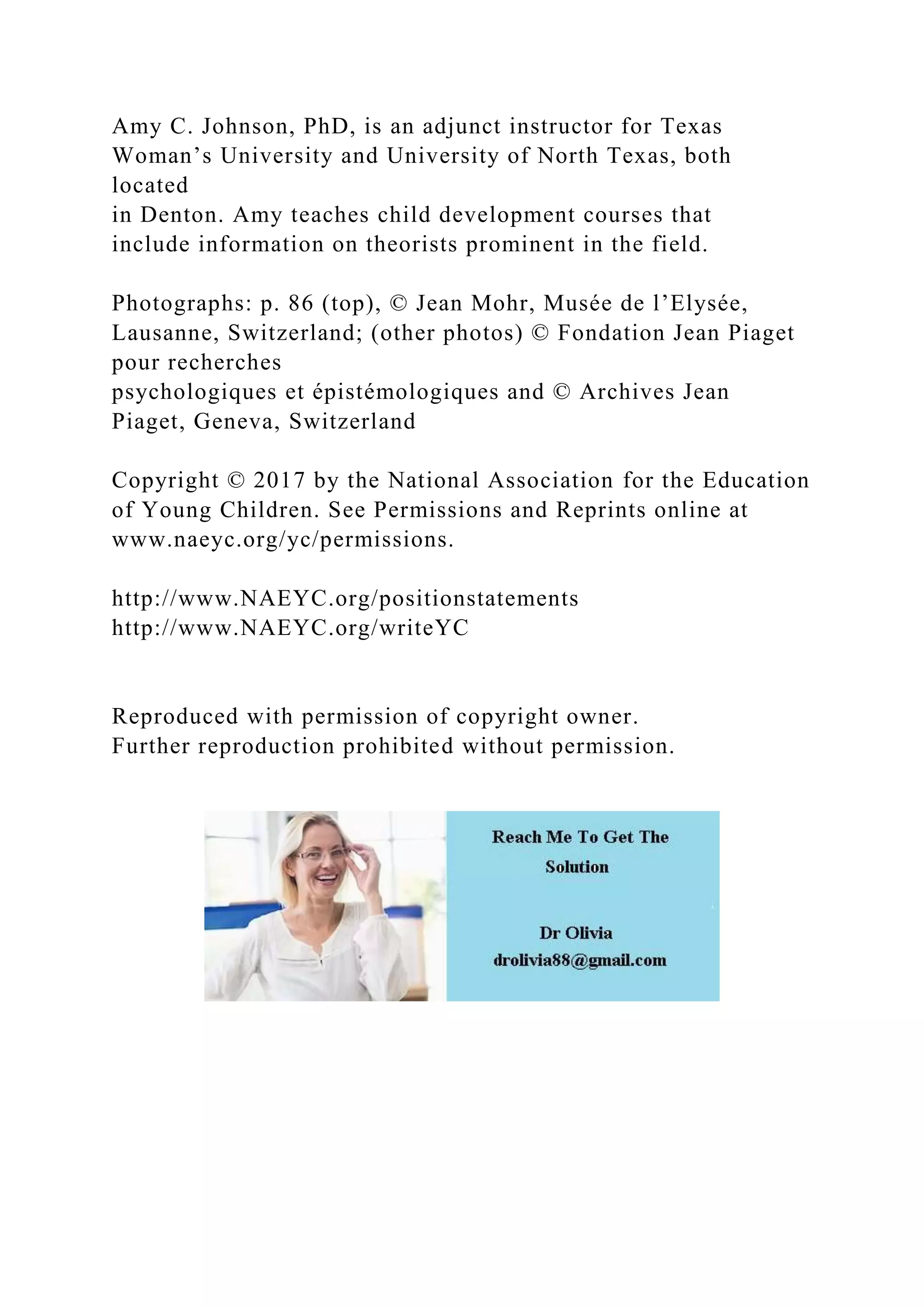 Amy C. Johnson, PhD, is an adjunct instructor for Texas
Woman’s University and University of North Texas, both
located
in Denton. Amy teaches child development courses that
include information on theorists prominent in the field.
Photographs: p. 86 (top), © Jean Mohr, Musée de l’Elysée,
Lausanne, Switzerland; (other photos) © Fondation Jean Piaget
pour recherches
psychologiques et épistémologiques and © Archives Jean
Piaget, Geneva, Switzerland
Copyright © 2017 by the National Association for the Education
of Young Children. See Permissions and Reprints online at
www.naeyc.org/yc/permissions.
http://www.NAEYC.org/positionstatements
http://www.NAEYC.org/writeYC
Reproduced with permission of copyright owner.
Further reproduction prohibited without permission.
 