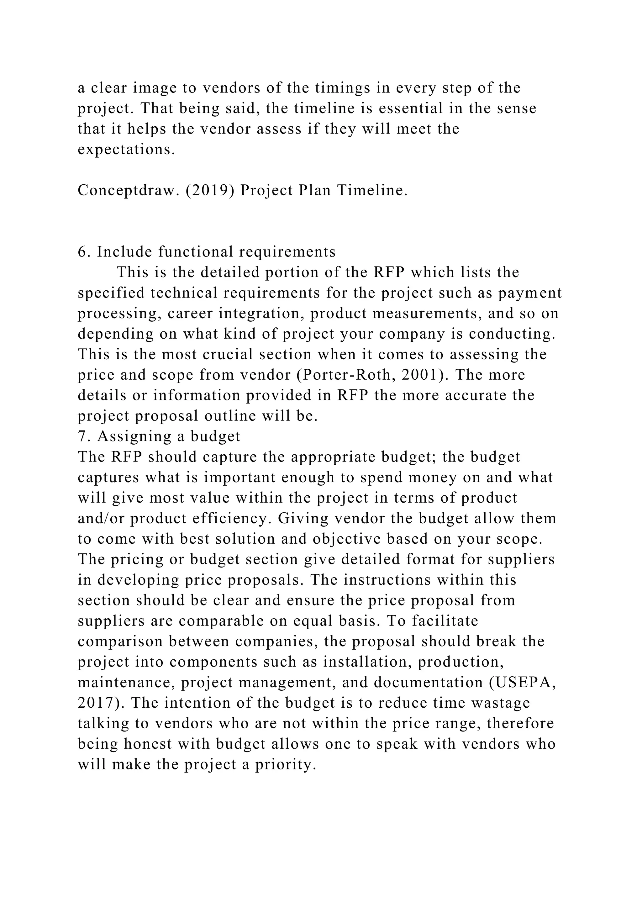 a clear image to vendors of the timings in every step of the
project. That being said, the timeline is essential in the sense
that it helps the vendor assess if they will meet the
expectations.
Conceptdraw. (2019) Project Plan Timeline.
6. Include functional requirements
This is the detailed portion of the RFP which lists the
specified technical requirements for the project such as payment
processing, career integration, product measurements, and so on
depending on what kind of project your company is conducting.
This is the most crucial section when it comes to assessing the
price and scope from vendor (Porter-Roth, 2001). The more
details or information provided in RFP the more accurate the
project proposal outline will be.
7. Assigning a budget
The RFP should capture the appropriate budget; the budget
captures what is important enough to spend money on and what
will give most value within the project in terms of product
and/or product efficiency. Giving vendor the budget allow them
to come with best solution and objective based on your scope.
The pricing or budget section give detailed format for suppliers
in developing price proposals. The instructions within this
section should be clear and ensure the price proposal from
suppliers are comparable on equal basis. To facilitate
comparison between companies, the proposal should break the
project into components such as installation, production,
maintenance, project management, and documentation (USEPA,
2017). The intention of the budget is to reduce time wastage
talking to vendors who are not within the price range, therefore
being honest with budget allows one to speak with vendors who
will make the project a priority.
 