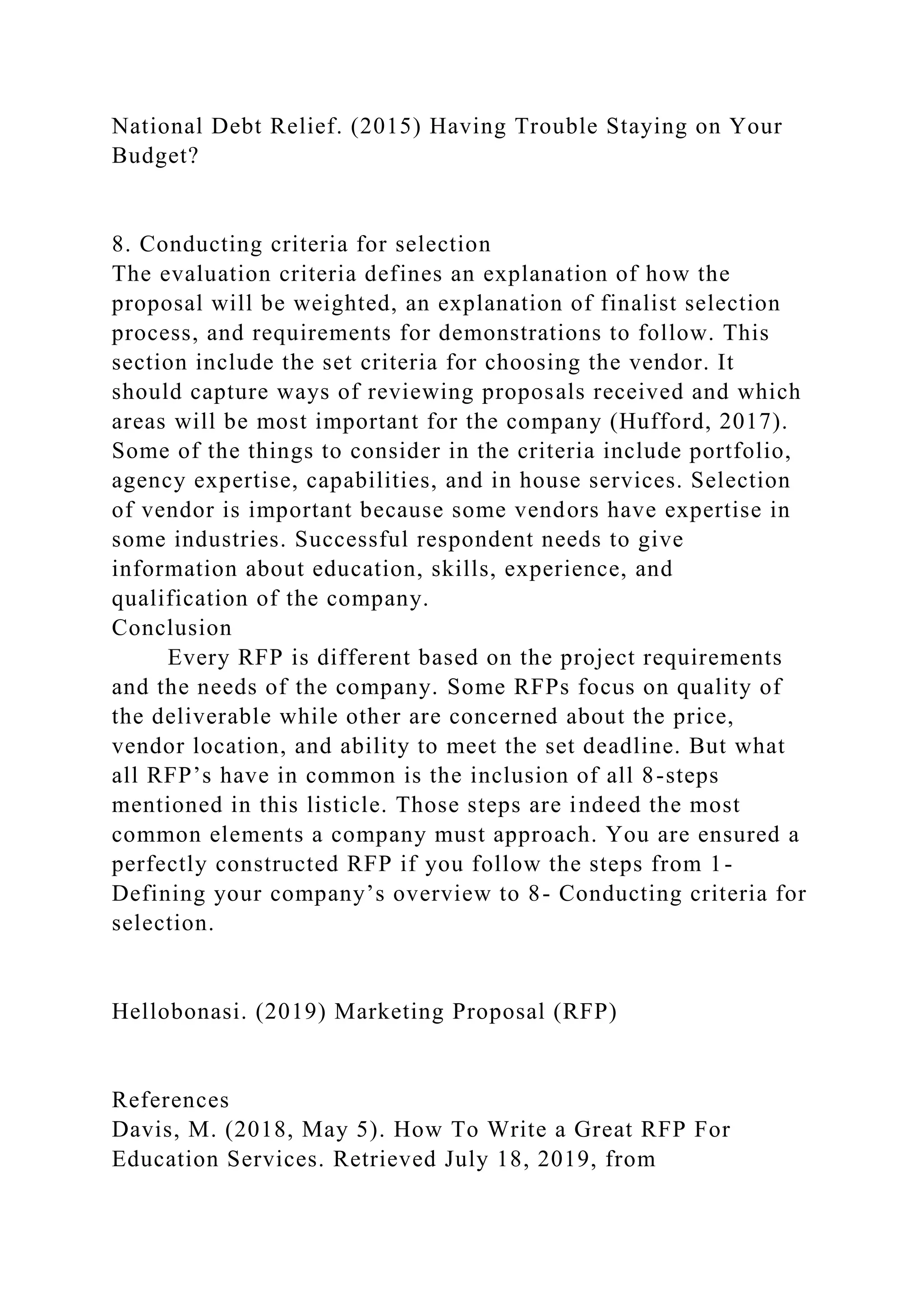 National Debt Relief. (2015) Having Trouble Staying on Your
Budget?
8. Conducting criteria for selection
The evaluation criteria defines an explanation of how the
proposal will be weighted, an explanation of finalist selection
process, and requirements for demonstrations to follow. This
section include the set criteria for choosing the vendor. It
should capture ways of reviewing proposals received and which
areas will be most important for the company (Hufford, 2017).
Some of the things to consider in the criteria include portfolio,
agency expertise, capabilities, and in house services. Selection
of vendor is important because some vendors have expertise in
some industries. Successful respondent needs to give
information about education, skills, experience, and
qualification of the company.
Conclusion
Every RFP is different based on the project requirements
and the needs of the company. Some RFPs focus on quality of
the deliverable while other are concerned about the price,
vendor location, and ability to meet the set deadline. But what
all RFP’s have in common is the inclusion of all 8-steps
mentioned in this listicle. Those steps are indeed the most
common elements a company must approach. You are ensured a
perfectly constructed RFP if you follow the steps from 1-
Defining your company’s overview to 8- Conducting criteria for
selection.
Hellobonasi. (2019) Marketing Proposal (RFP)
References
Davis, M. (2018, May 5). How To Write a Great RFP For
Education Services. Retrieved July 18, 2019, from
 