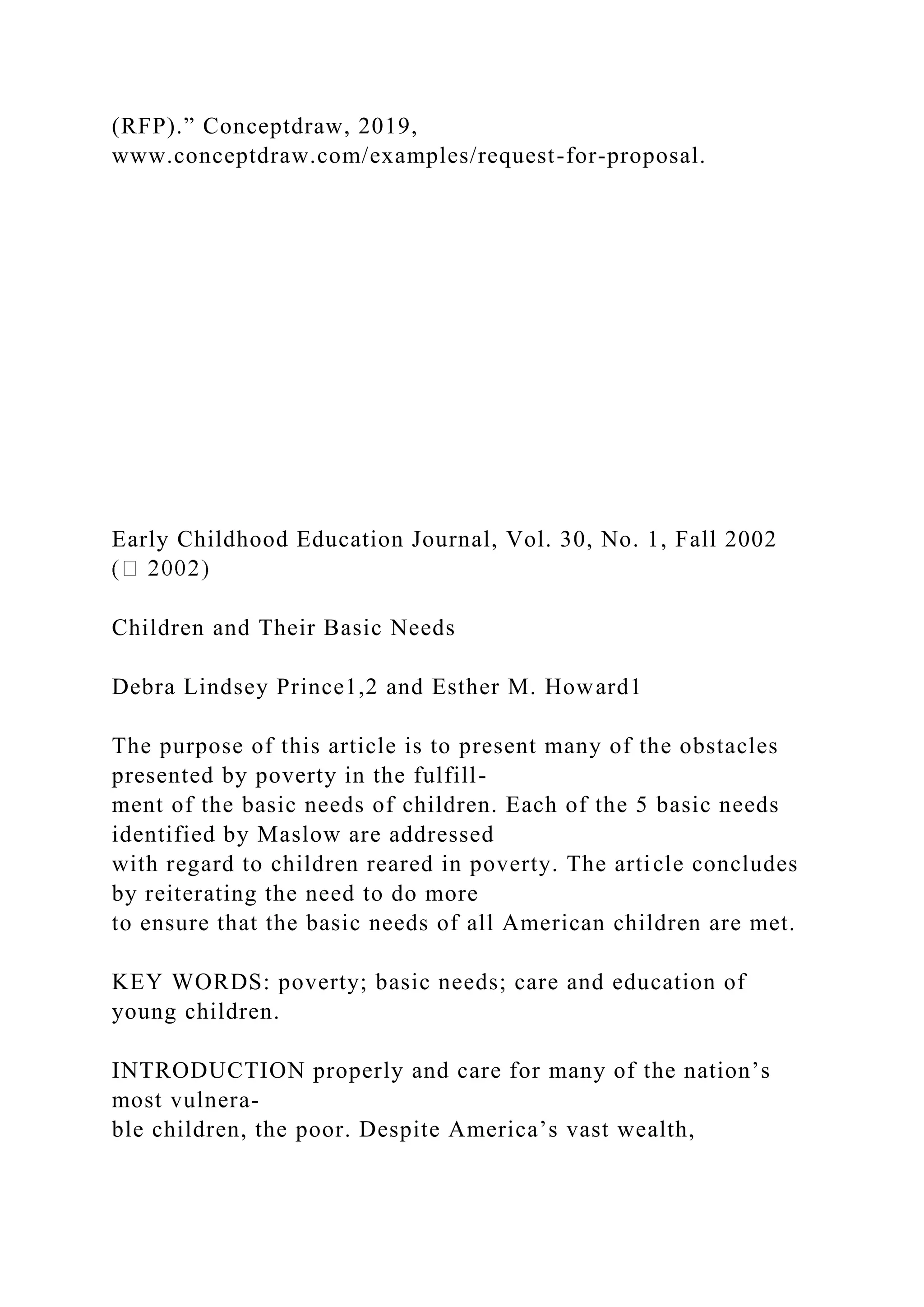 (RFP).” Conceptdraw, 2019,
www.conceptdraw.com/examples/request-for-proposal.
Early Childhood Education Journal, Vol. 30, No. 1, Fall 2002
Children and Their Basic Needs
Debra Lindsey Prince1,2 and Esther M. Howard1
The purpose of this article is to present many of the obstacles
presented by poverty in the fulfill-
ment of the basic needs of children. Each of the 5 basic needs
identified by Maslow are addressed
with regard to children reared in poverty. The article concludes
by reiterating the need to do more
to ensure that the basic needs of all American children are met.
KEY WORDS: poverty; basic needs; care and education of
young children.
INTRODUCTION properly and care for many of the nation’s
most vulnera-
ble children, the poor. Despite America’s vast wealth,
 