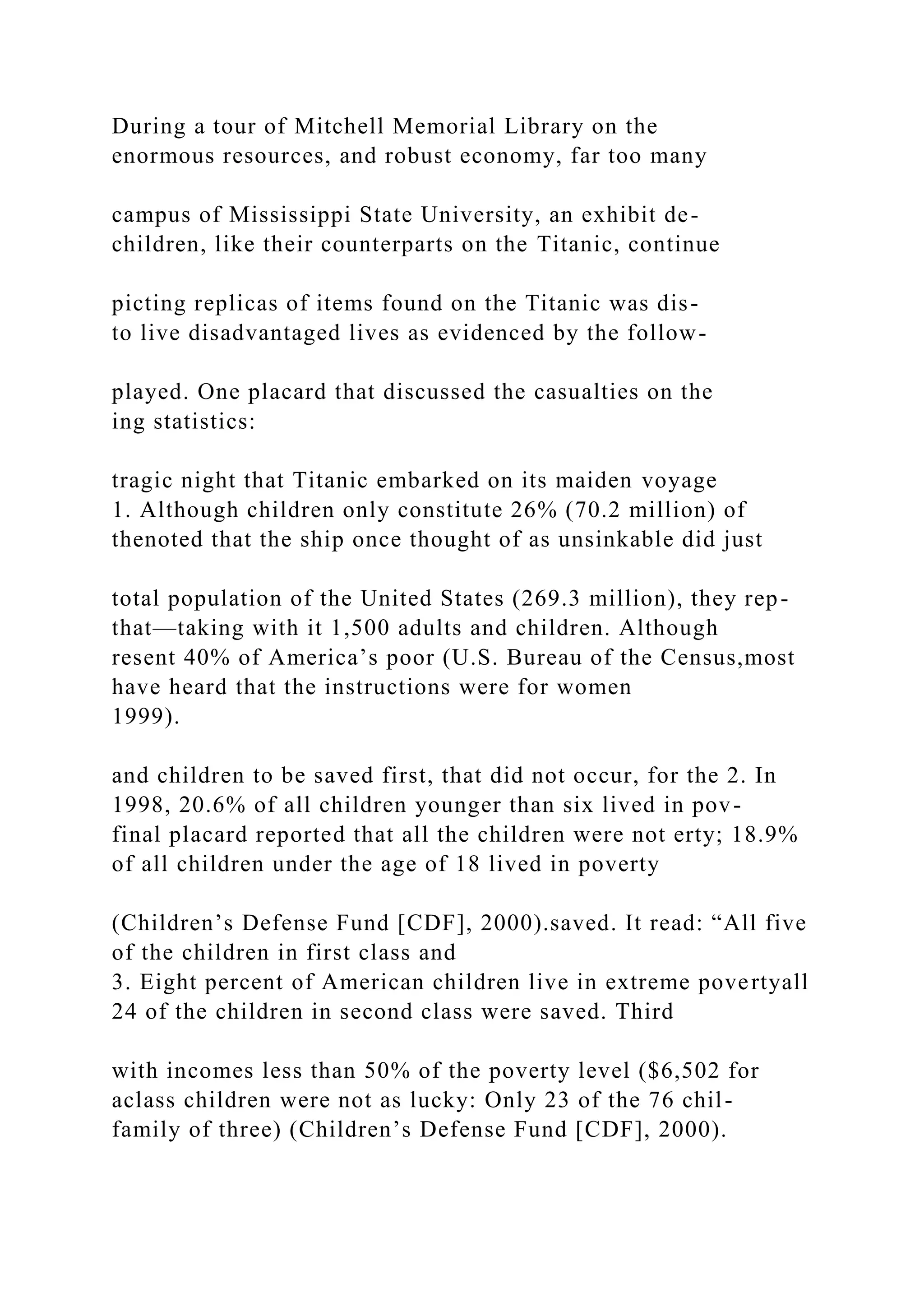 During a tour of Mitchell Memorial Library on the
enormous resources, and robust economy, far too many
campus of Mississippi State University, an exhibit de-
children, like their counterparts on the Titanic, continue
picting replicas of items found on the Titanic was dis-
to live disadvantaged lives as evidenced by the follow-
played. One placard that discussed the casualties on the
ing statistics:
tragic night that Titanic embarked on its maiden voyage
1. Although children only constitute 26% (70.2 million) of
thenoted that the ship once thought of as unsinkable did just
total population of the United States (269.3 million), they rep-
that—taking with it 1,500 adults and children. Although
resent 40% of America’s poor (U.S. Bureau of the Census,most
have heard that the instructions were for women
1999).
and children to be saved first, that did not occur, for the 2. In
1998, 20.6% of all children younger than six lived in pov-
final placard reported that all the children were not erty; 18.9%
of all children under the age of 18 lived in poverty
(Children’s Defense Fund [CDF], 2000).saved. It read: “All five
of the children in first class and
3. Eight percent of American children live in extreme povertyall
24 of the children in second class were saved. Third
with incomes less than 50% of the poverty level ($6,502 for
aclass children were not as lucky: Only 23 of the 76 chil-
family of three) (Children’s Defense Fund [CDF], 2000).
 