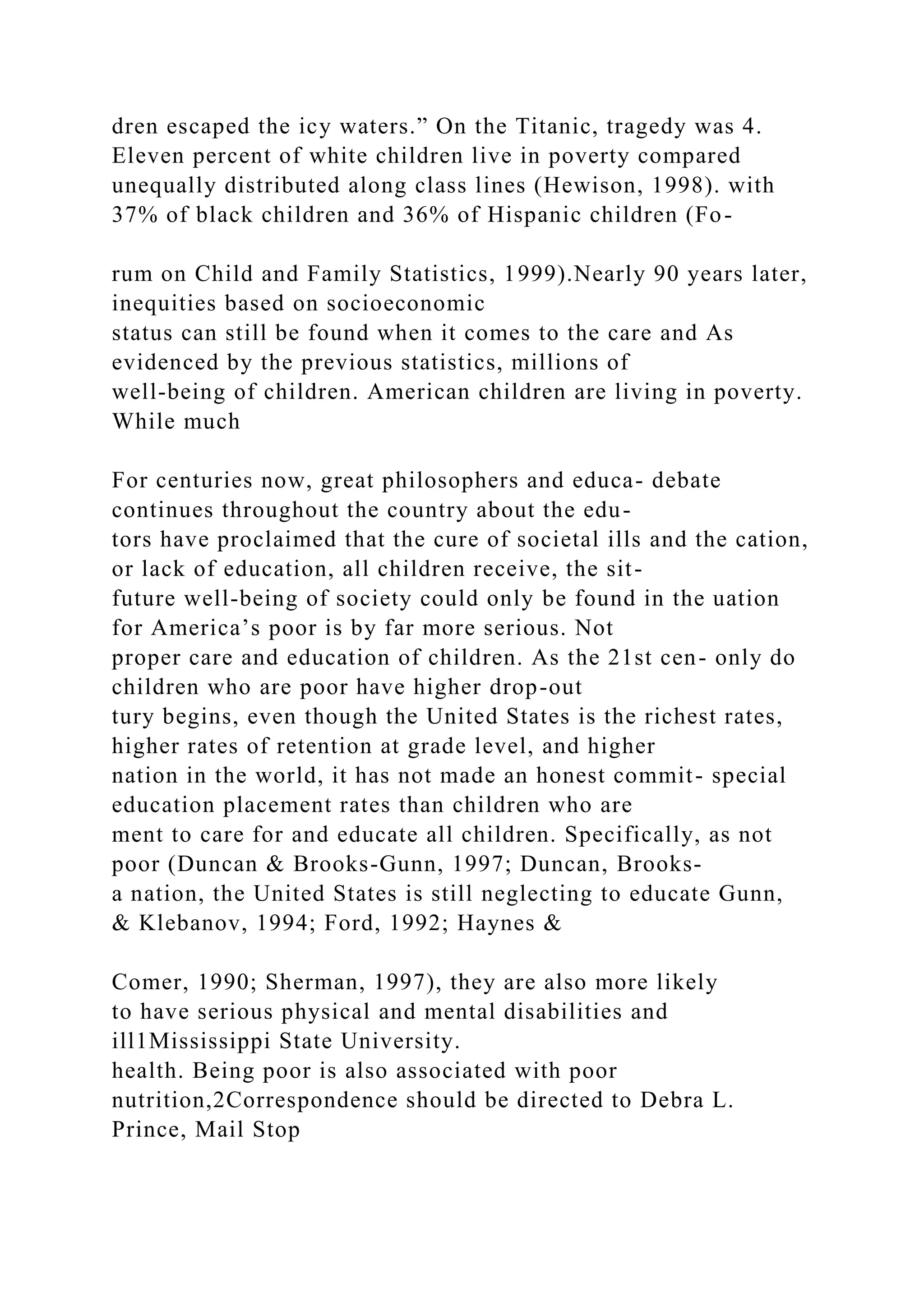 dren escaped the icy waters.” On the Titanic, tragedy was 4.
Eleven percent of white children live in poverty compared
unequally distributed along class lines (Hewison, 1998). with
37% of black children and 36% of Hispanic children (Fo-
rum on Child and Family Statistics, 1999).Nearly 90 years later,
inequities based on socioeconomic
status can still be found when it comes to the care and As
evidenced by the previous statistics, millions of
well-being of children. American children are living in poverty.
While much
For centuries now, great philosophers and educa- debate
continues throughout the country about the edu-
tors have proclaimed that the cure of societal ills and the cation,
or lack of education, all children receive, the sit-
future well-being of society could only be found in the uation
for America’s poor is by far more serious. Not
proper care and education of children. As the 21st cen- only do
children who are poor have higher drop-out
tury begins, even though the United States is the richest rates,
higher rates of retention at grade level, and higher
nation in the world, it has not made an honest commit- special
education placement rates than children who are
ment to care for and educate all children. Specifically, as not
poor (Duncan & Brooks-Gunn, 1997; Duncan, Brooks-
a nation, the United States is still neglecting to educate Gunn,
& Klebanov, 1994; Ford, 1992; Haynes &
Comer, 1990; Sherman, 1997), they are also more likely
to have serious physical and mental disabilities and
ill1Mississippi State University.
health. Being poor is also associated with poor
nutrition,2Correspondence should be directed to Debra L.
Prince, Mail Stop
 