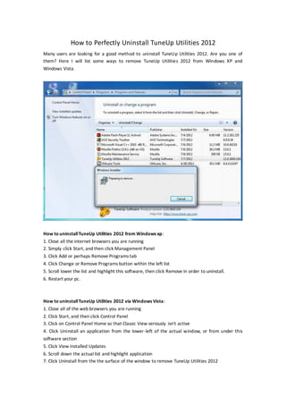 How to Perfectly Uninstall TuneUp Utilities 2012
Many users are looking for a good method to uninstall TuneUp Utilities 2012. Are you one of
them? Here I will list some ways to remove TuneUp Utilities 2012 from Windows XP and
Windows Vista.




How to uninstall TuneUp Utilities 2012 from Windows xp:
1. Close all the internet browsers you are running
2. Simply click Start, and then click Management Panel
3. Click Add or perhaps Remove Programs tab
4. Click Change or Remove Programs button within the left list
5. Scroll lower the list and highlight this software, then click Remove in order to uninstall.
6. Restart your pc.



How to uninstall TuneUp Utilities 2012 via Windows Vista:
1. Close all of the web browsers you are running
2. Click Start, and then click Control Panel
3. Click on Control Panel Home so that Classic View seriously isn't active
4. Click Uninstall an application from the lower -left of the actual window, or from under this
software section
5. Click View Installed Updates
6. Scroll down the actual list and highlight application
7. Click Uninstall from the the surface of the window to remove TuneUp Utilities 2012
 