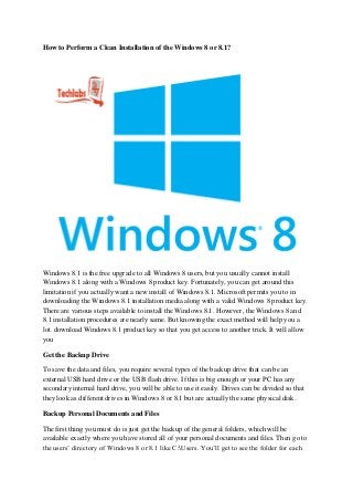 How to Perform a Clean Installation of the Windows 8 or 8.1?
Windows 8.1 is the free upgrade to all Windows 8 users, but you usually cannot install
Windows 8.1 along with a Windows 8 product key. Fortunately, you can get around this
limitation if you actually want a new install of Windows 8.1. Microsoft permits you to in
downloading the Windows 8.1 installation media along with a valid Windows 8 product key.
There are various steps available to install the Windows 8.1. However, the Windows 8 and
8.1 installation procedures are nearly same. But knowing the exact method will help you a
lot. download Windows 8.1 product key so that you get access to another trick. It will allow
you
Get the Backup Drive
To save the data and files, you require several types of the backup drive that can be an
external USB hard drive or the USB flash drive. If this is big enough or your PC has any
secondary internal hard drive, you will be able to use it easily. Drives can be divided so that
they look as different drives in Windows 8 or 8.1 but are actually the same physical disk.
Backup Personal Documents and Files
The first thing you must do is just get the backup of the general folders, which will be
available exactly where you have stored all of your personal documents and files. Then go to
the users’ directory of Windows 8 or 8.1 like C:Users. You’ll get to see the folder for each
 