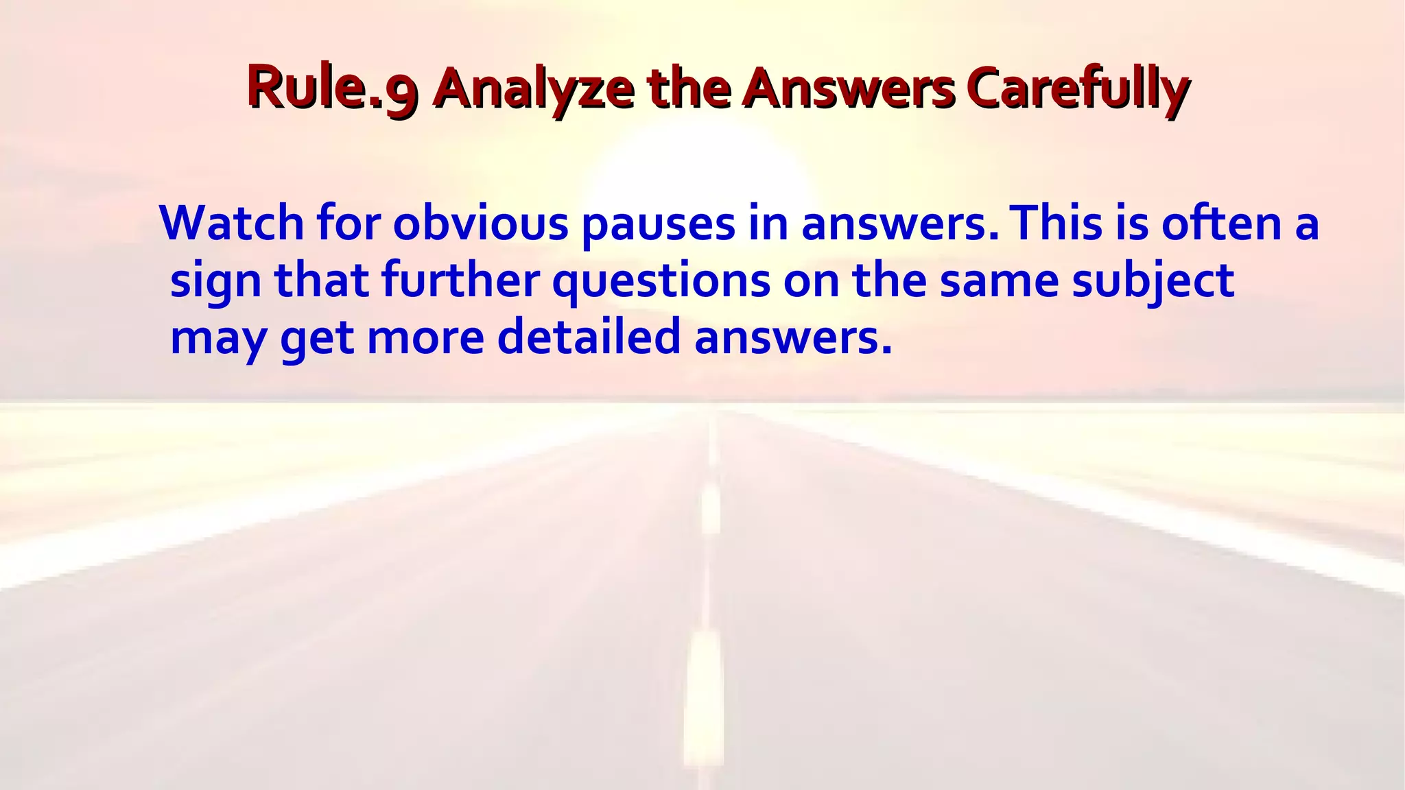 Rule.9Rule.9 Analyze the Answers CarefullyAnalyze the Answers Carefully
Watch for obvious pauses in answers.This is often a
sign that further questions on the same subject
may get more detailed answers.
 