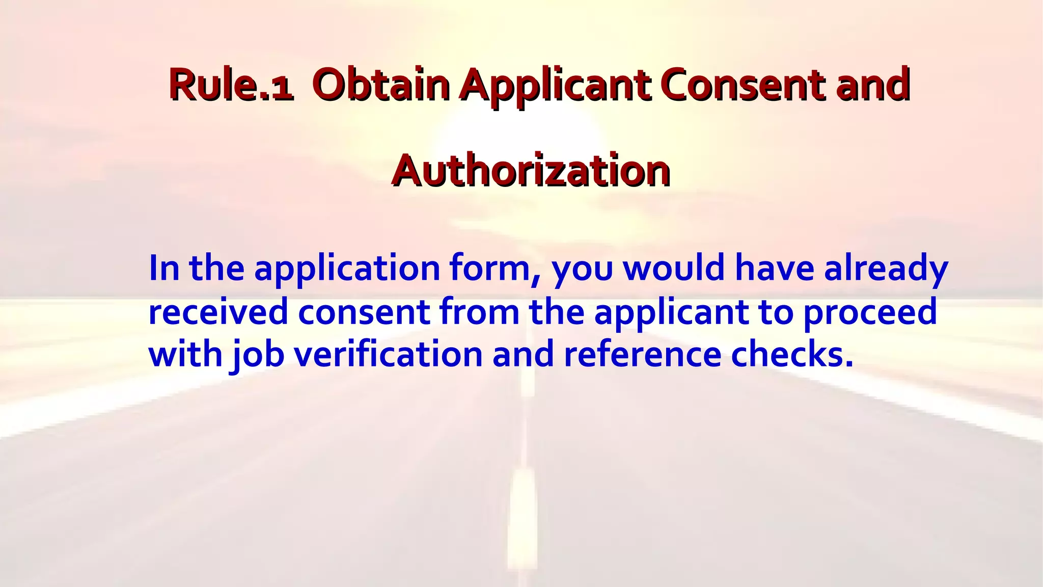 Rule.1 Obtain Applicant Consent andRule.1 Obtain Applicant Consent and
AuthorizationAuthorization
In the application form, you would have already
received consent from the applicant to proceed
with job verification and reference checks.
 