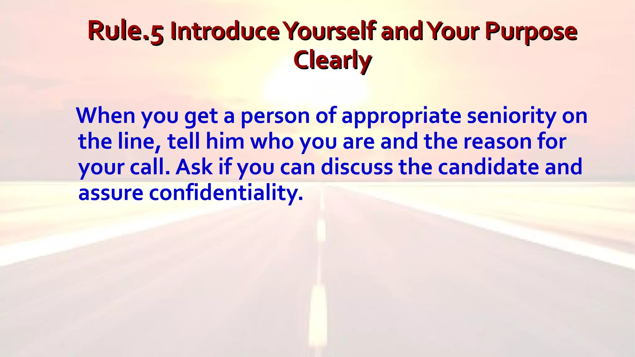 Rule.5Rule.5 IntroduceYourself andYour PurposeIntroduceYourself andYour Purpose
ClearlyClearly
When you get a person of appropriate seniority on
the line, tell him who you are and the reason for
your call. Ask if you can discuss the candidate and
assure confidentiality.
 