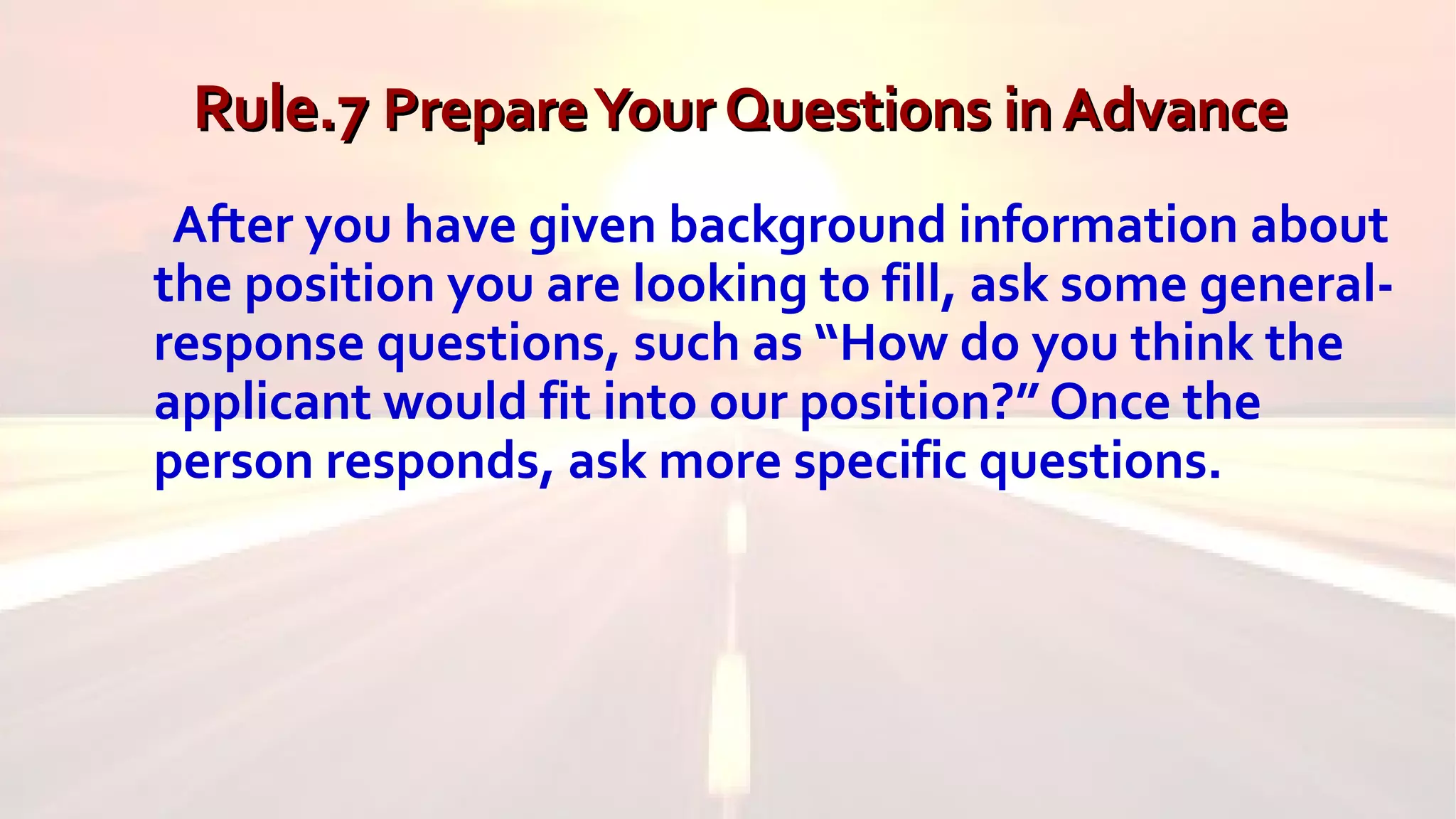 Rule.7Rule.7 PrepareYour Questions in AdvancePrepareYour Questions in Advance
After you have given background information about
the position you are looking to fill, ask some general-
response questions, such as “How do you think the
applicant would fit into our position?” Once the
person responds, ask more specific questions.
 