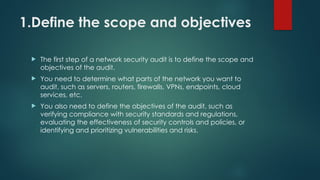 1.Define the scope and objectives
 The first step of a network security audit is to define the scope and
objectives of the audit.
 You need to determine what parts of the network you want to
audit, such as servers, routers, firewalls, VPNs, endpoints, cloud
services, etc.
 You also need to define the objectives of the audit, such as
verifying compliance with security standards and regulations,
evaluating the effectiveness of security controls and policies, or
identifying and prioritizing vulnerabilities and risks.
 