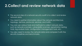 2.Collect and review network data
 The second step of a network security audit is to collect and review
network data.
 You need to gather information about the network architecture,
topology, devices, protocols, services, and traffic.
 You can use various tools and methods to collect network data,
such as network scanners, vulnerability scanners, penetration testing
tools, log analysis tools, configuration management tools, etc.
 You also need to review the network data and compare it with the
security baselines and benchmarks.
 