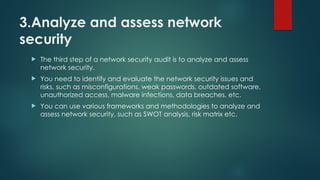 3.Analyze and assess network
security
 The third step of a network security audit is to analyze and assess
network security.
 You need to identify and evaluate the network security issues and
risks, such as misconfigurations, weak passwords, outdated software,
unauthorized access, malware infections, data breaches, etc.
 You can use various frameworks and methodologies to analyze and
assess network security, such as SWOT analysis, risk matrix etc.
 