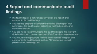 4.Report and communicate audit
findings
 The fourth step of a network security audit is to report and
communicate audit findings.
 You need to prepare a comprehensive and clear report that
summarizes the audit scope, objectives, methods, results, and
recommendations.
 You also need to communicate the audit findings to the relevant
stakeholders, such as management, IT staff, auditors, regulators, etc.
 You should use appropriate formats and channels to report and
communicate audit findings, such as PDF documents, email,
presentations, meetings, etc.
 