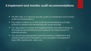 5.Implement and monitor audit recommendations
 The fifth step of a network security audit is to implement and monitor
audit recommendations.
 You need to follow up on the audit recommendations and take
actions to address the network security issues and risks.
 You also need to monitor the implementation and effectiveness of
the audit recommendations and measure the improvement of
network security.
 You should use appropriate tools and metrics to implement and
monitor audit recommendations, such as project management
tools, KPIs, dashboards, alerts, etc.
 