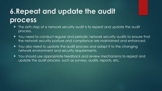 6.Repeat and update the audit
process
 The sixth step of a network security audit is to repeat and update the audit
process.
 You need to conduct regular and periodic network security audits to ensure that
the network security posture and compliance are maintained and enhanced.
 You also need to update the audit process and adapt it to the changing
network environment and security requirements.
 You should use appropriate feedback and review mechanisms to repeat and
update the audit process, such as surveys, audits, reports, etc.
 