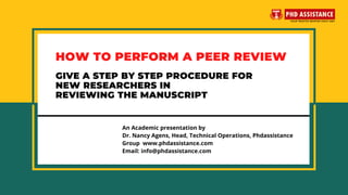 HOW TO PERFORM A PEER REVIEW
An Academic presentation by
Dr. Nancy Agens, Head, Technical Operations, Phdassistance
Group  www.phdassistance.com
Email: info@phdassistance.com
GIVE A STEP BY STEP PROCEDURE FOR
NEW RESEARCHERS IN
REVIEWING THE MANUSCRIPT
 