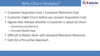 #tatvicwebinar
A GACP and GTMCP company
Why Churn Analysis?
• Customer Acquistion Cost > Customer Retention Cost
• Customer might Churn before you recover Acquisition Cost
• Signals that indicate whether a Customer is about to Churn
– Cancel Account/Service
– Uninstall Mobile App
• Difficult to Retain them with standard Retention Measures
• Calls for a Pro-active Approach
 